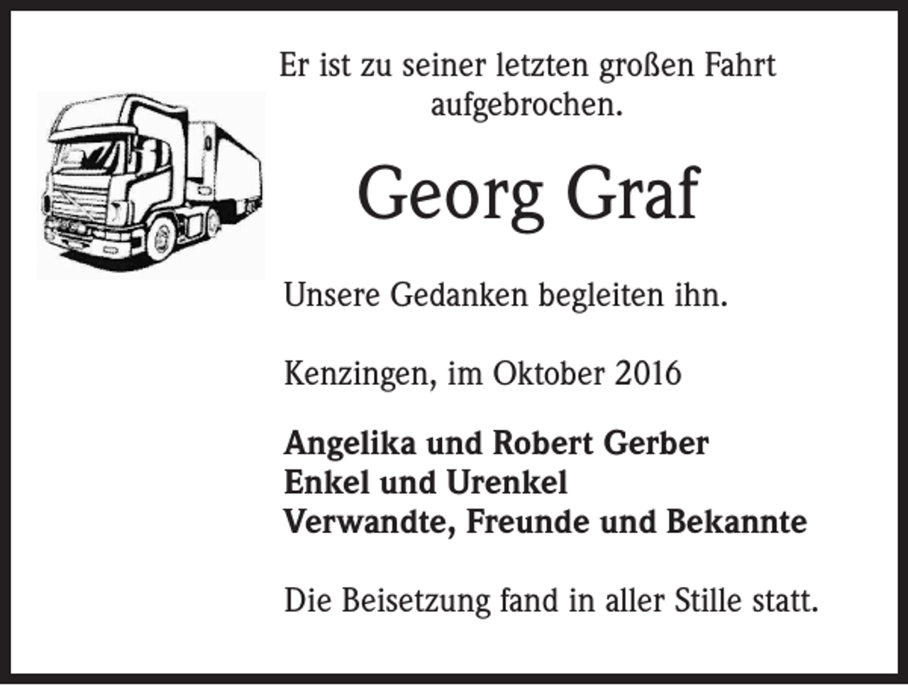 <p>Er ist zu seiner letzten großen Fahrt<br />aufgebrochen.</p><p>Georg Graf<br />Unsere Gedanken begleiten ihn.<br />Kenzingen, im Oktober 2016<br />Angelika und Robert Gerber<br />Enkel und Urenkel<br />Verwandte, Freunde und Bekannte<br />Die Beisetzung fand in aller Stille statt.</p>