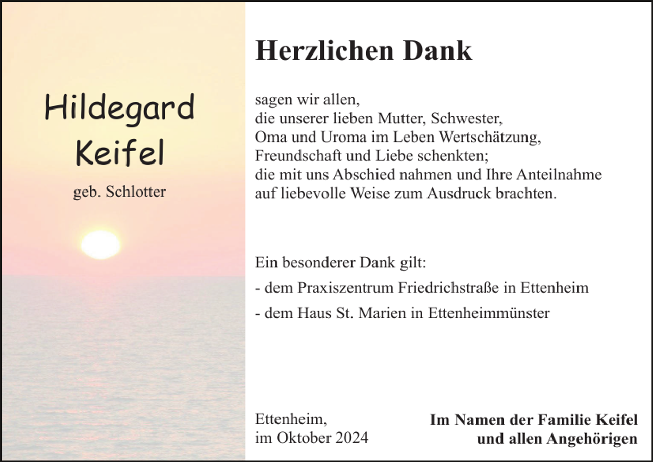 <p>Herzlichen Dank</p><p>Hildegard<br />Keifel<br />geb. Schlotter</p><p>sagen wir allen,<br />die unserer lieben Mutter, Schwester,<br />Oma und Uroma im Leben Wertschätzung,<br />Freundschaft und Liebe schenkten;<br />die mit uns Abschied nahmen und Ihre Anteilnahme<br />auf liebevolle Weise zum Ausdruck brachten.</p><p>Ein besonderer Dank gilt:<br />- dem Praxiszentrum Friedrichstraße in Ettenheim<br />- dem Haus St. Marien in Ettenheimmünster</p><p>Ettenheim,<br />im Oktober 2024</p><p>Im Namen der Familie Keifel<br />und allen Angehörigen</p>