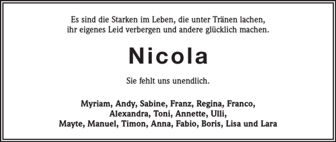 <p>Es sind die Starken im Leben, die unter Tränen lachen,<br />ihr eigenes Leid verbergen und andere glücklich machen.</p><p>Nicola<br />Sie fehlt uns unendlich.<br />Myriam, Andy, Sabine, Franz, Regina, Franco,<br />Alexandra, Toni, Annette, Ulli,<br />Mayte, Manuel, Timon, Anna, Fabio, Boris, Lisa und Lara</p>