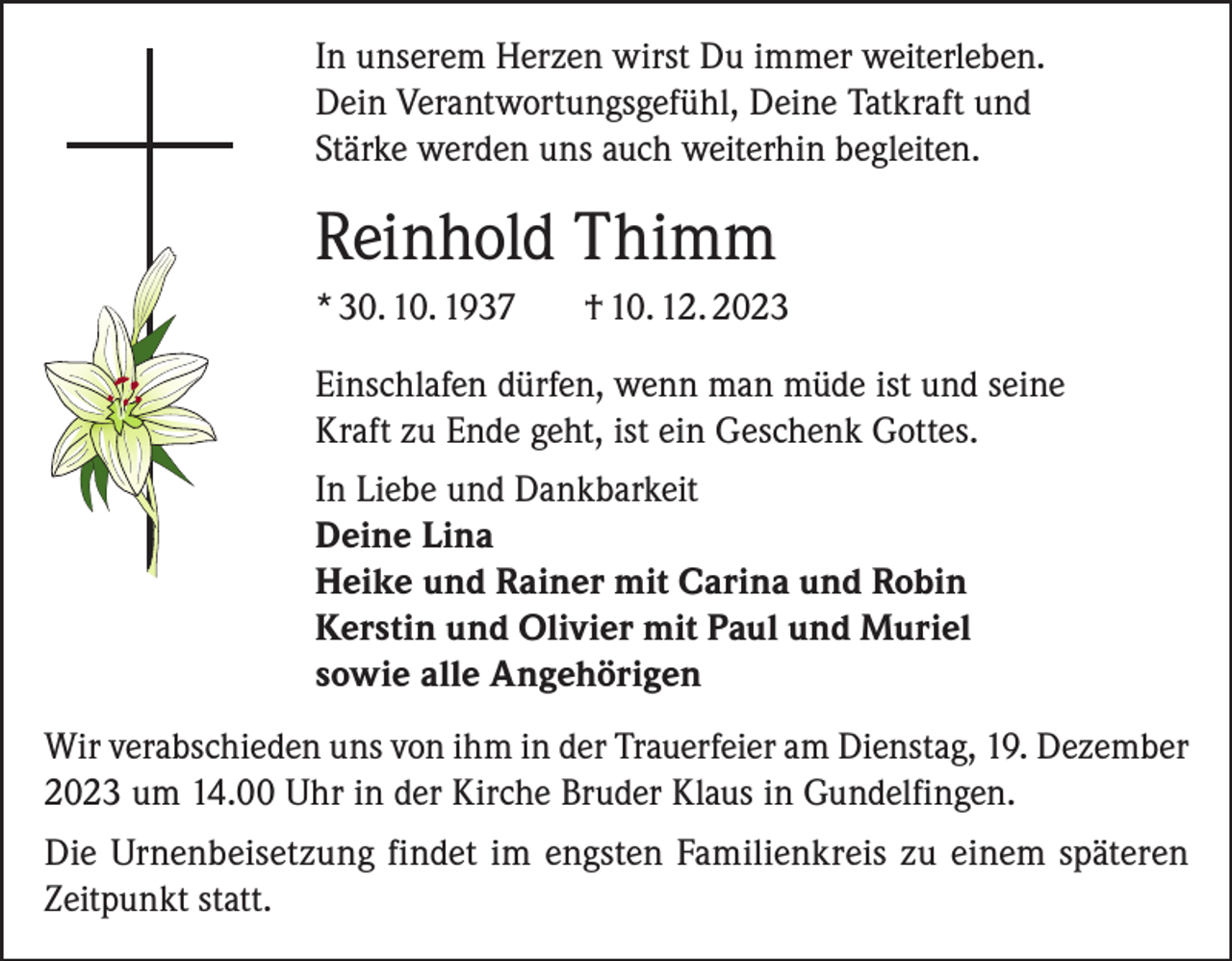 <p>In unserem Herzen wirst Du immer weiterleben.<br />Dein Verantwortungsgefühl, Deine Tatkraft und<br />Stärke werden uns auch weiterhin begleiten.</p><p>Reinhold Thimm<br />* 30. 10. 1937</p><p>† 10. 12. 2023</p><p>Einschlafen dürfen, wenn man müde ist und seine<br />Kraft zu Ende geht, ist ein Geschenk Gottes.<br />In Liebe und Dankbarkeit<br />Deine Lina<br />Heike und Rainer mit Carina und Robin<br />Kerstin und Olivier mit Paul und Muriel<br />sowie alle Angehörigen<br />Wir verabschieden uns von ihm in der Trauerfeier am Dienstag, 19. Dezember<br />2023 um 14.00 Uhr in der Kirche Bruder Klaus in Gundelfingen.<br />Die Urnenbeisetzung findet im engsten Familienkreis zu einem späteren<br />Zeitpunkt statt.</p>