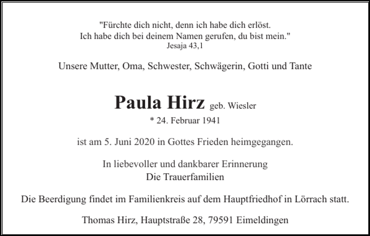 <p>"Fürchte dich nicht, denn ich habe dich erlöst.<br />Ich habe dich bei deinem Namen gerufen, du bist mein."<br />Jesaja 43,1</p><p>Unsere Mutter, Oma, Schwester, Schwägerin, Gotti und Tante</p><p>Paula Hirz geb. Wiesler<br />* 24. Februar 1941</p><p>Die Trauerfamilien<br />Die Beerdigung findet im Familienkreis auf dem Hauptfriedhof in Lörrach statt.<br />Thomas Hirz, Hauptstraße 28, 79591 Eimeldingen</p>