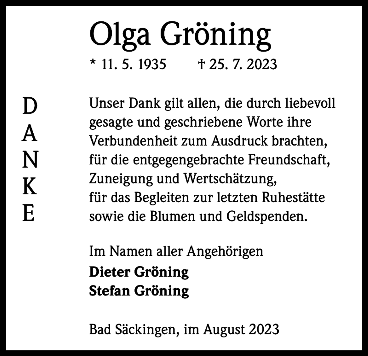 <p>Olga Gröning<br />* 11. 5. 1935 † 25. 7. 2023</p><p>D<br />A<br />N<br />K<br />E</p><p>Unser Dank gilt allen, die durch ­liebevoll<br />gesagte und geschriebene Worte ihre<br />Verbundenheit zum A<br />­ usdruck brachten,<br />für die entgegengebrachte Freundschaft,<br />Zuneigung und Wertschätzung,<br />für das Begleiten zur letzten Ruhestätte<br />sowie die Blumen und Geldspenden.<br />Im Namen aller Angehörigen<br />Dieter Gröning<br />Stefan Gröning<br />Bad Säckingen, im August 2023</p>