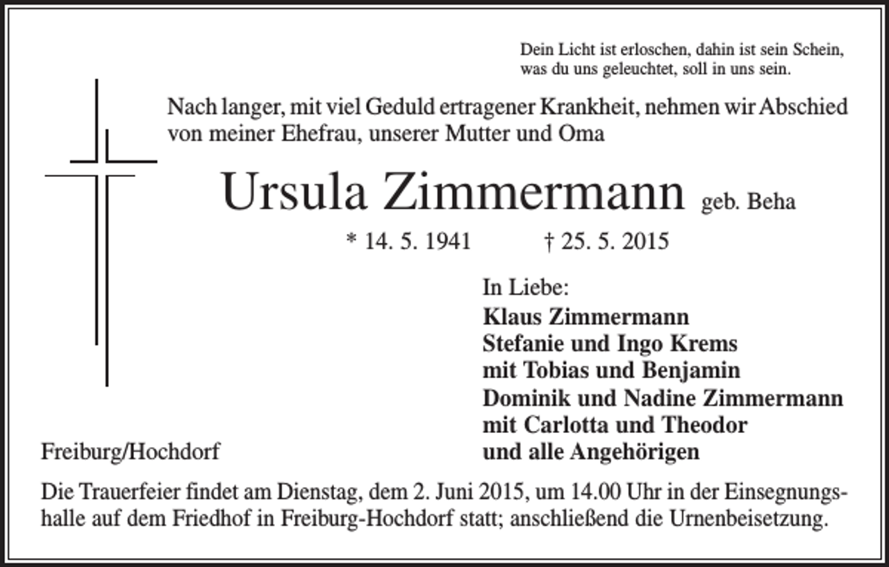 <p>Dein Licht ist erloschen, dahin ist sein Schein,<br />was du uns geleuchtet, soll in uns sein.</p><p>Nach langer, mit viel Geduld ertragener Krankheit, nehmen wir Abschied<br />von meiner Ehefrau, unserer Mutter und Oma</p><p>Ursula Zimmermann geb. Beha<br />* 14. 5. 1941 † 25. 5. 2015</p><p>Freiburg/Hochdorf</p><p>In Liebe:<br />Klaus Zimmermann<br />Stefanie und Ingo Krems<br />mit Tobias und Benjamin<br />Dominik und Nadine Zimmermann<br />mit Carlotta und Theodor<br />und alle Angehörigen</p><p>Die Trauerfeier findet am Dienstag, dem 2. Juni 2015, um 14.00 Uhr in der Einsegnungshalle auf dem Friedhof in Freiburg-Hochdorf statt; anschließend die Urnenbeisetzung.</p>