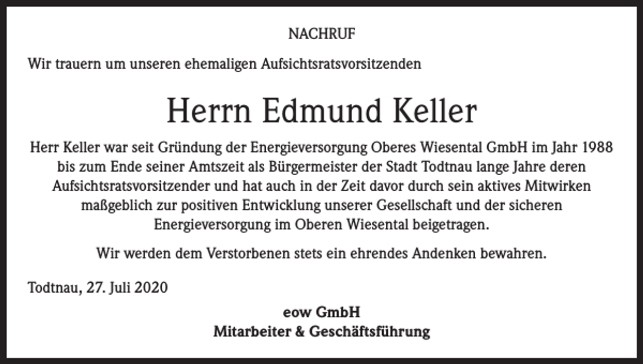 <p>NACHRUF<br />Wir trauern um unseren ehemaligen Aufsichtsratsvorsitzenden</p><p>Herrn Edmund Keller<br />Herr Keller war seit Gründung der Energieversorgung Oberes Wiesental GmbH im Jahr 1988<br />bis zum Ende seiner Amtszeit als Bürgermeister der Stadt Todtnau lange Jahre deren<br />Aufsichtsratsvorsitzender und hat auch in der Zeit davor durch sein aktives Mitwirken<br />maßgeblich zur positiven Entwicklung unserer Gesellschaft und der sicheren<br />Energieversorgung im Oberen Wiesental beigetragen.<br />Wir werden dem Verstorbenen stets ein ehrendes Andenken bewahren.<br />Todtnau, 27. Juli 2020<br />eow GmbH<br />Mitarbeiter &amp; Geschäftsführung</p>