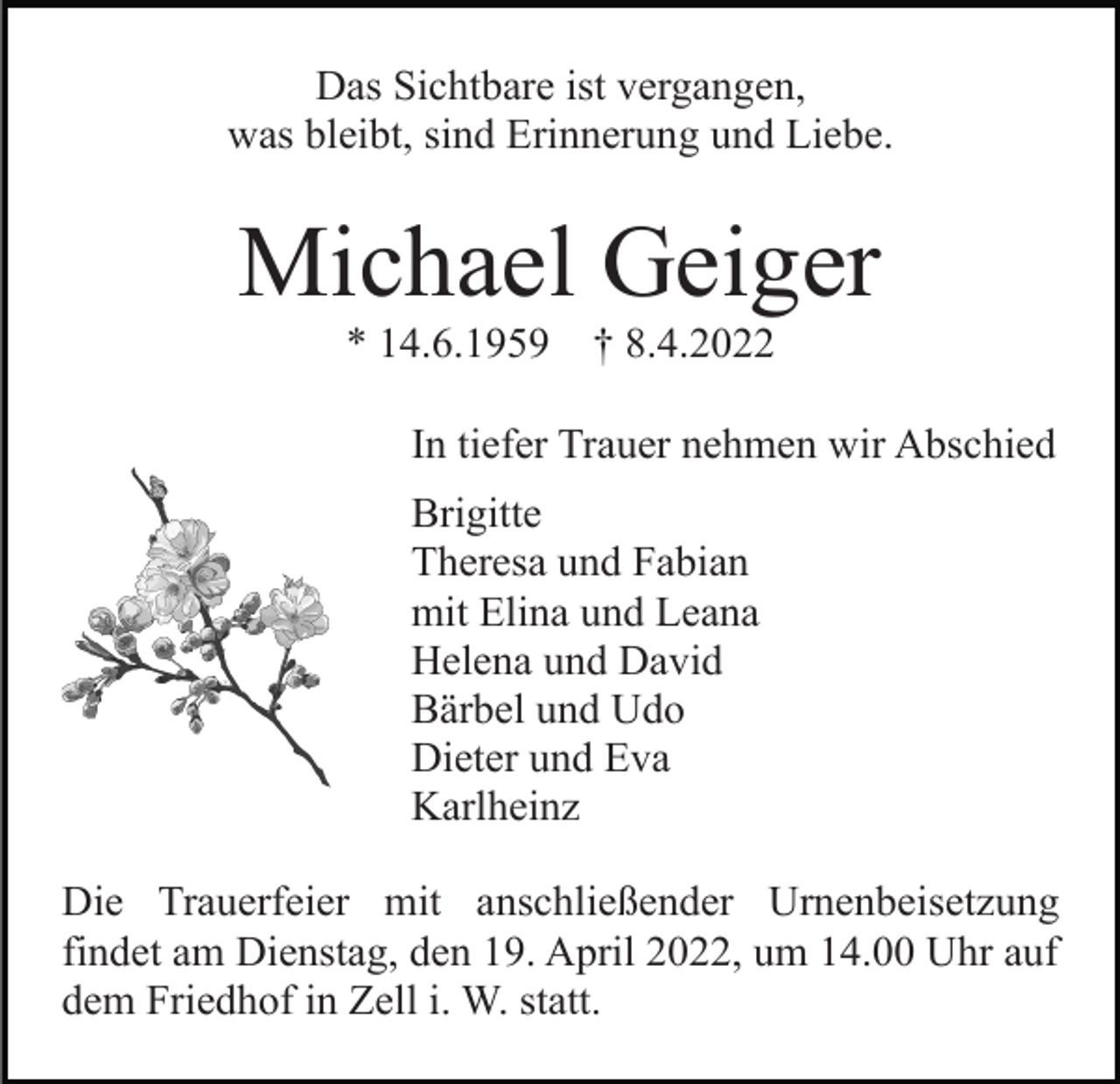 <p>Das Sichtbare ist vergangen,<br />was bleibt, sind Erinnerung und Liebe.</p><p>Michael Geiger<br />* 14.6.1959</p><p>† 8.4.2022</p><p>In tiefer Trauer nehmen wir Abschied<br />Brigitte<br />Theresa und Fabian<br />mit Elina und Leana<br />Helena und David<br />Bärbel und Udo<br />Dieter und Eva<br />Karlheinz<br />Die Trauerfeier mit anschließender Urnenbeisetzung<br />findet am Dienstag, den 19. April 2022, um 14.00 Uhr auf<br />dem Friedhof in Zell i. W. statt.</p>