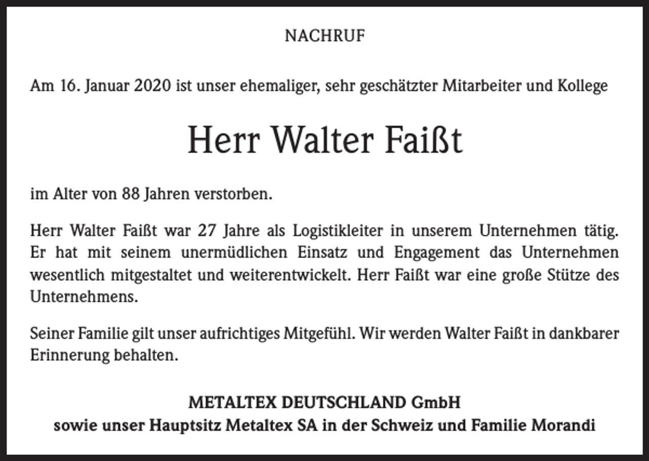 <p>NACHRUF<br />Am 16. Januar 2020 ist unser ehemaliger, sehr geschätzter Mitarbeiter und Kollege</p><p>Herr Walter Faißt<br />im Alter von 88 Jahren verstorben.<br />Herr Walter Faißt war 27 Jahre als Logistikleiter in unserem Unternehmen tätig.<br />Er hat mit seinem unermüdlichen Einsatz und Engagement das Unternehmen<br />­wesentlich mitgestaltet und weiterentwickelt. Herr Faißt war eine große Stütze des<br />Unternehmens.<br />Seiner Familie gilt unser aufrichtiges Mitgefühl. Wir werden Walter Faißt in ­dankbarer<br />Erinnerung behalten.<br />METALTEX DEUTSCHLAND GmbH<br />sowie unser Hauptsitz Metaltex SA in der Schweiz und Familie Morandi</p>