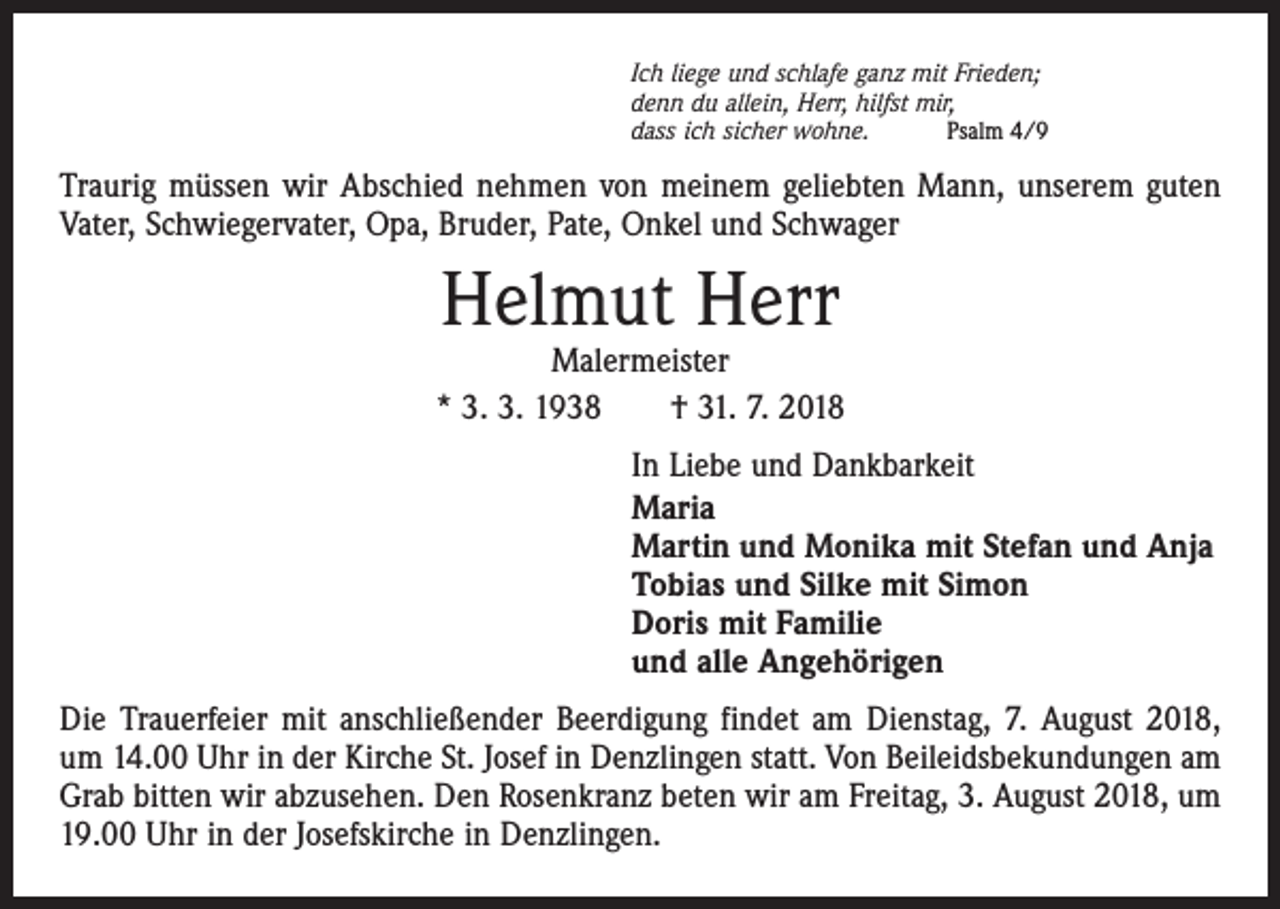 <p>Ich liege und schlafe ganz mit Frieden;<br />denn du allein, Herr, hilfst mir,<br />dass ich sicher wohne.<br />Psalm 4/9</p><p>Traurig müssen wir Abschied nehmen von meinem geliebten Mann, unserem guten<br />Vater, Schwiegervater, Opa, Bruder, Pate, Onkel und Schwager</p><p>Helmut Herr</p><p>Malermeister<br />* 3. 3. 1938 † 31. 7. 2018<br />In Liebe und Dankbarkeit<br />Maria<br />Martin und Monika mit Stefan und Anja<br />Tobias und Silke mit Simon<br />Doris mit Familie<br />und alle Angehörigen<br />Die Trauerfeier mit anschließender Beerdigung findet am Dienstag, 7. August 2018,<br />um 14.00 Uhr in der Kirche St. Josef in Denzlingen statt. Von Beileidsbekundungen am<br />Grab bitten wir abzusehen. Den Rosenkranz beten wir am Freitag, 3. August 2018, um<br />19.00 Uhr in der Josefs­kirche in Denzlingen.</p>