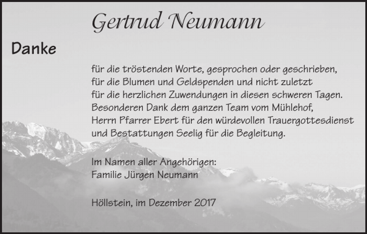 <p>Gertrud Neumann<br />Danke<br />für die tröstenden Worte, gesprochen oder geschrieben,<br />für die Blumen und Geldspenden und nicht zuletzt<br />für die herzlichen Zuwendungen in diesen schweren Tagen.<br />Besonderen Dank dem ganzen Team vom Mühlehof,<br />Herrn Pfarrer Ebert für den würdevollen Trauergottesdienst<br />und Bestattungen Seelig für die Begleitung.<br />Im Namen aller Angehörigen:<br />Familie Jürgen Neumann<br />Höllstein, im Dezember 2017</p>