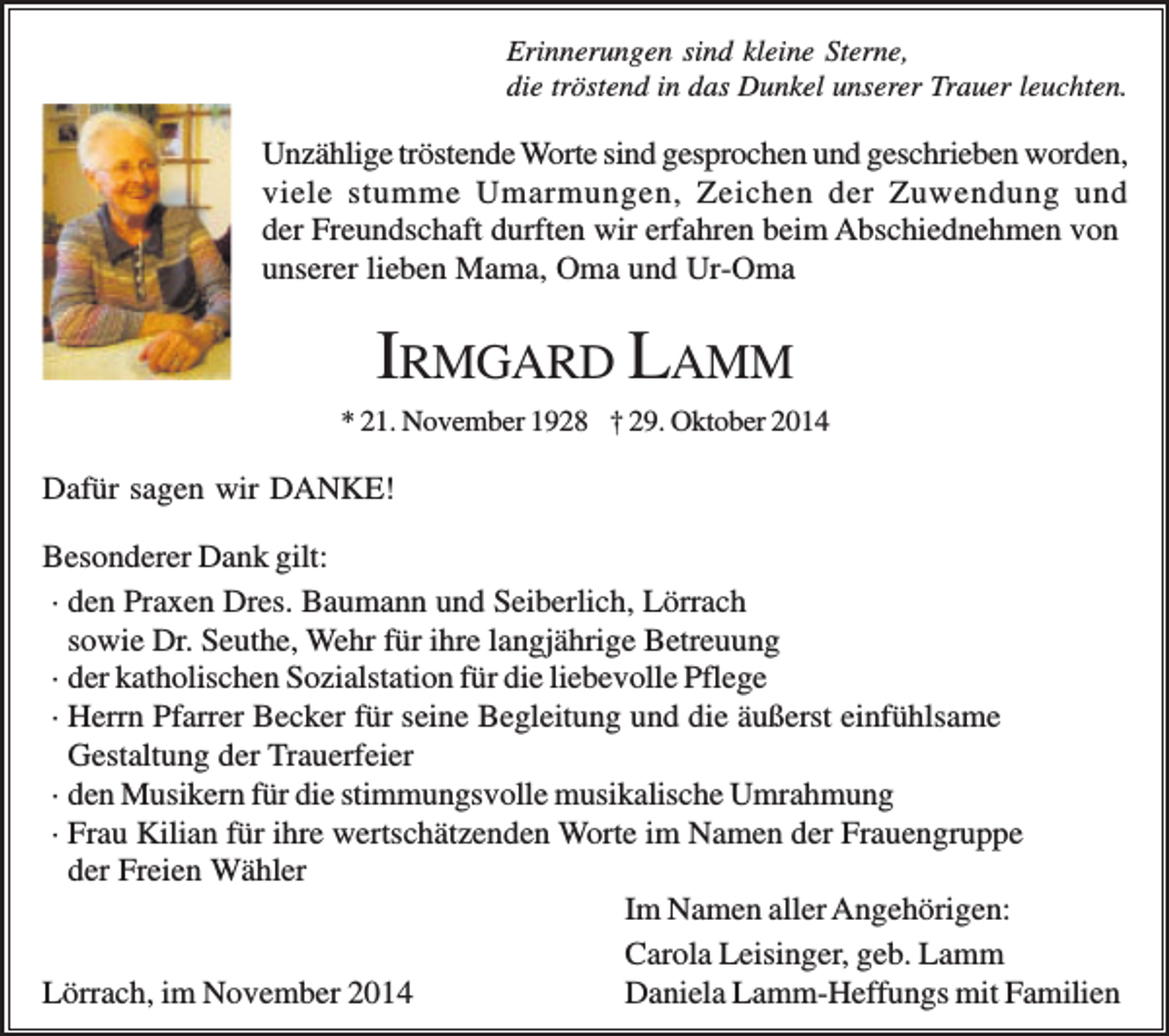 <p>Erinnerungen sind kleine Sterne,<br />die tröstend in das Dunkel unserer Trauer leuchten.</p><p>Unzählige tröstende Worte sind gesprochen und geschrieben worden,<br />viele stumme Umarmungen, Zeichen der Zuwendung und<br />der Freundschaft durften wir erfahren beim Abschiednehmen von<br />unserer lieben Mama, Oma und Ur-Oma</p><p>IRMGARD LAMM<br />* 21. November 1928 † 29. Oktober 2014</p><p>Dafür sagen wir DANKE!<br />Besonderer Dank gilt:<br />· den Praxen Dres. Baumann und Seiberlich, Lörrach<br />sowie Dr. Seuthe, Wehr für ihre langjährige Betreuung<br />· der katholischen Sozialstation für die liebevolle Pflege<br />· Herrn Pfarrer Becker für seine Begleitung und die äußerst einfühlsame<br />Gestaltung der Trauerfeier<br />· den Musikern für die stimmungsvolle musikalische Umrahmung<br />· Frau Kilian für ihre wertschätzenden Worte im Namen der Frauengruppe<br />der Freien Wähler<br />Im Namen aller Angehörigen:<br />Carola Leisinger, geb. Lamm<br />Lörrach, im November 2014<br />Daniela Lamm-Heffungs mit Familien</p>