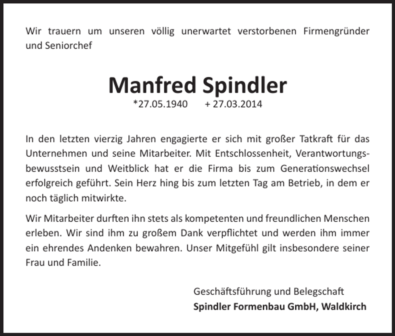 <p>Wir trauern um unseren völlig unerwartet verstorbenen Firmengründer<br />und Seniorchef</p><p>Manfred Spindler<br />*27.05.1940</p><p>+ 27.03.2014</p><p>In den letzten vierzig Jahren engagierte er sich mit großer Tatkraft für das<br />Unternehmen und seine Mitarbeiter. Mit Entschlossenheit, Verantwortungsbewusstsein und Weitblick hat er die Firma bis zum Generationswechsel<br />erfolgreich geführt. Sein Herz hing bis zum letzten Tag am Betrieb, in dem er<br />noch täglich mitwirkte.<br />Wir Mitarbeiter durften ihn stets als kompetenten und freundlichen Menschen<br />erleben. Wir sind ihm zu großem Dank verpflichtet und werden ihm immer<br />ein ehrendes Andenken bewahren. Unser Mitgefühl gilt insbesondere seiner<br />Frau und Familie.<br />Geschäftsführung und Belegschaft<br />Spindler Formenbau GmbH, Waldkirch</p>