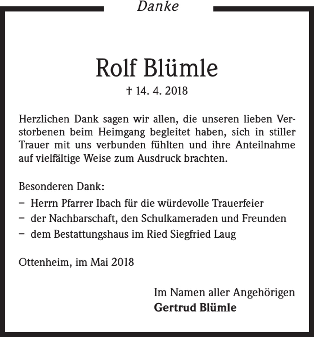 <p>Danke</p><p>Rolf Blümle<br />† 14. 4. 2018<br />Herzlichen Dank sagen wir allen, die unseren lieben Verstorbenen beim Heimgang begleitet haben, sich in stiller<br />Trauer mit uns verbunden fühlten und ihre Anteilnahme<br />auf vielfältige Weise zum Ausdruck brachten.<br />Besonderen Dank:<br />– Herrn Pfarrer Ibach für die würdevolle Trauerfeier<br />– der Nachbarschaft, den Schulkameraden und Freunden<br />– dem Bestattungshaus im Ried Siegfried Laug<br />Ottenheim, im Mai 2018</p><p>Im Namen aller Angehörigen<br />Gertrud Blümle</p>