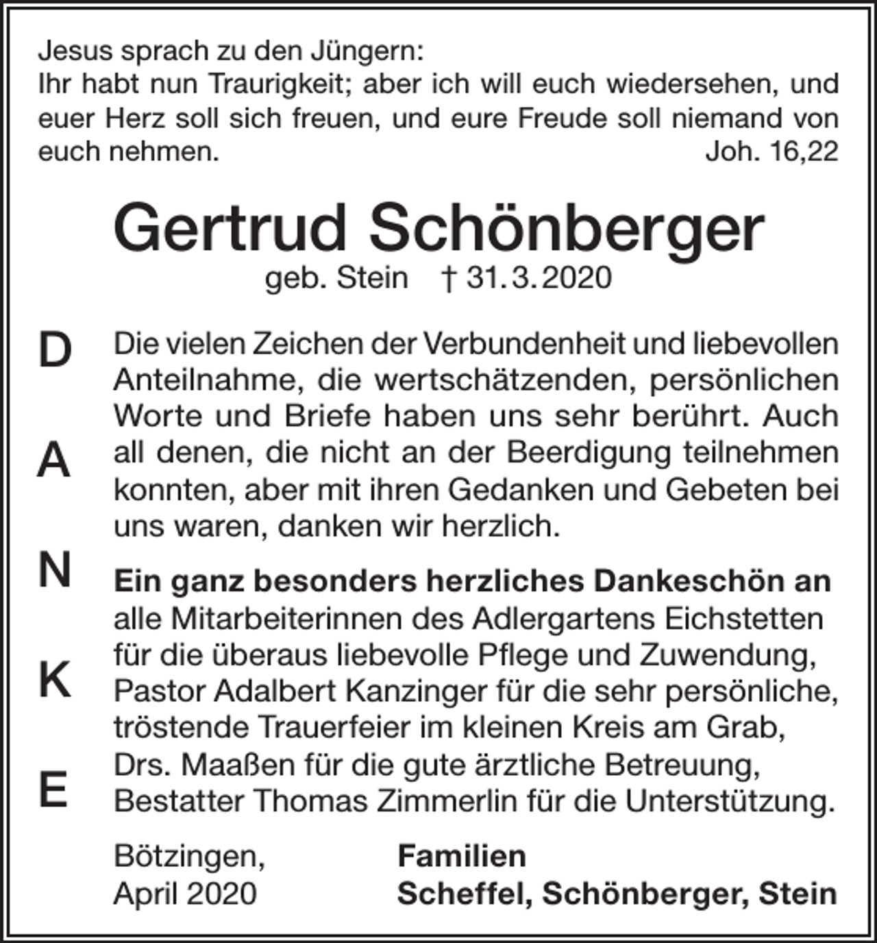 <p>Jesus sprach zu den Jüngern:<br />Ihr habt nun Traurigkeit; aber ich will euch wiedersehen, und<br />euer Herz soll sich freuen, und eure Freude soll niemand von<br />euch nehmen.<br />Joh. 16,22</p><p>Gertrud Schönberger<br />geb. Stein † 31. 3. 2020</p><p>D<br />A<br />N<br />K<br />E</p><p>Die vielen Zeichen der Verbundenheit und liebevollen<br />Anteilnahme, die wertschätzenden, persönlichen<br />Worte und Briefe haben uns sehr berührt. Auch<br />all denen, die nicht an der Beerdigung teilnehmen<br />konnten, aber mit ihren Gedanken und Gebeten bei<br />uns waren, danken wir herzlich.<br />Ein ganz besonders herzliches Dankeschön an<br />alle Mitarbeiterinnen des Adlergartens Eichstetten<br />für die überaus liebevolle Pflege und Zuwendung,<br />Pastor Adalbert Kanzinger für die sehr persönliche,<br />tröstende Trauerfeier im kleinen Kreis am Grab,<br />Drs. Maaßen für die gute ärztliche Betreuung,<br />Bestatter Thomas Zimmerlin für die Unterstützung.<br />Bötzingen,<br />April 2020</p><p>Familien<br />Scheffel, Schönberger, Stein</p>