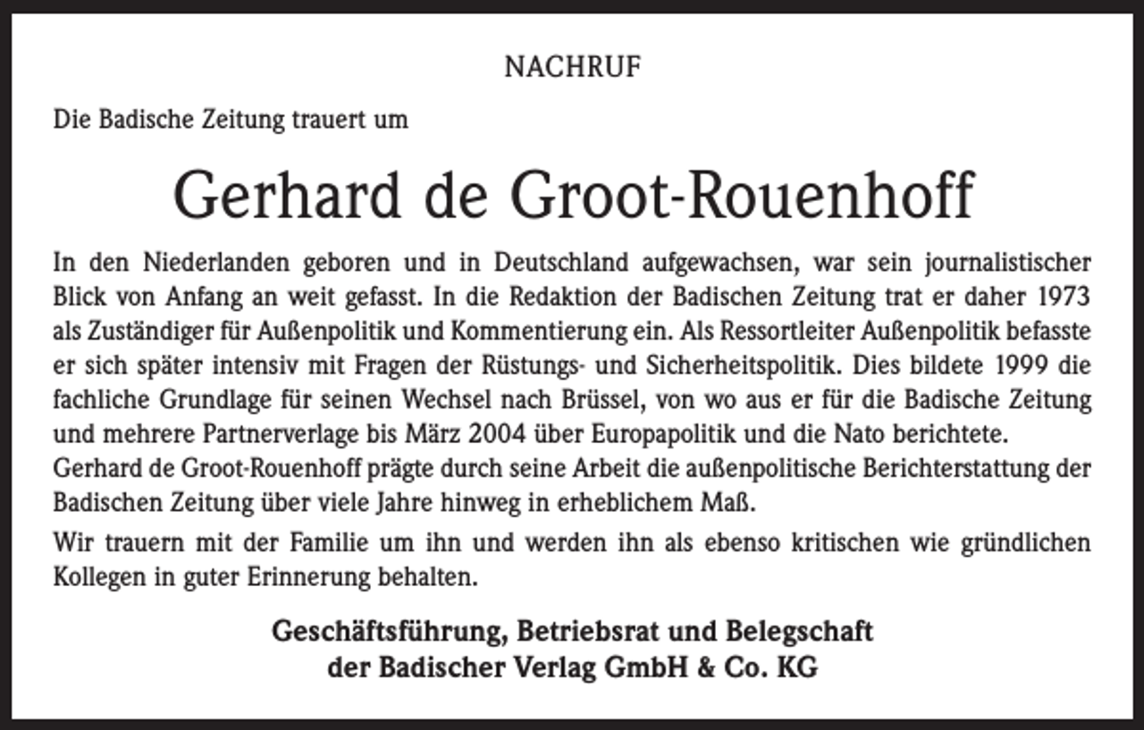<p>NACHRUF<br />Die Badische Zeitung trauert um</p><p>Gerhard de Groot-Rouenhoff<br />In den Niederlanden geboren und in Deutschland aufgewachsen, war sein journalistischer<br />Blick von Anfang an weit gefasst. In die Redaktion der Badischen Zeitung trat er daher 1973<br />als Zuständiger für Außenpolitik und Kommentierung ein. Als Ressortleiter Außenpolitik befasste<br />er sich später intensiv mit Fragen der Rüstungs- und Sicherheitspolitik. Dies bildete 1999 die<br />fachliche Grundlage für seinen Wechsel nach Brüssel, von wo aus er für die Badische Zeitung<br />und ­mehrere Partnerverlage bis März 2004 über Europapolitik und die Nato berichtete.<br />Gerhard de Groot-Rouenhoff prägte durch seine Arbeit die außenpolitische Berichterstattung der<br />Badischen ­Zeitung über viele Jahre hinweg in erheblichem Maß.<br />Wir trauern mit der Familie um ihn und werden ihn als ebenso kritischen wie gründlichen<br />Kollegen in guter Erinnerung behalten.</p><p>Geschäftsführung, Betriebsrat und Belegschaft<br />der Badischer Verlag GmbH &amp; Co. KG</p>