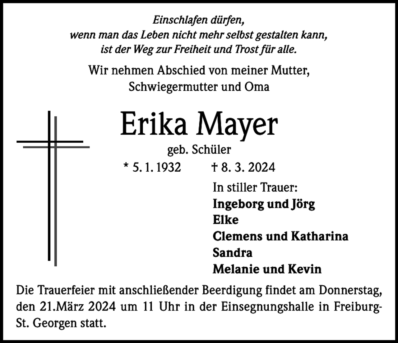 <p>Einschlafen dürfen,<br />wenn man das Leben nicht mehr selbst gestalten kann,<br />ist der Weg zur Freiheit und Trost für alle.</p><p>Wir nehmen Abschied von meiner Mutter,<br />Schwiegermutter und Oma</p><p>Erika Mayer</p><p>geb. Schüler<br />* 5. 1. 1932<br />† 8. 3. 2024<br />In stiller Trauer:<br />Ingeborg und Jörg<br />Elke<br />Clemens und Katharina<br />Sandra<br />Melanie und Kevin</p><p>Die Trauerfeier mit anschließender Beerdigung findet am Donnerstag,<br />den 21.März 2024 um 11 Uhr in der Einsegnungshalle in FreiburgSt. Georgen statt.</p>