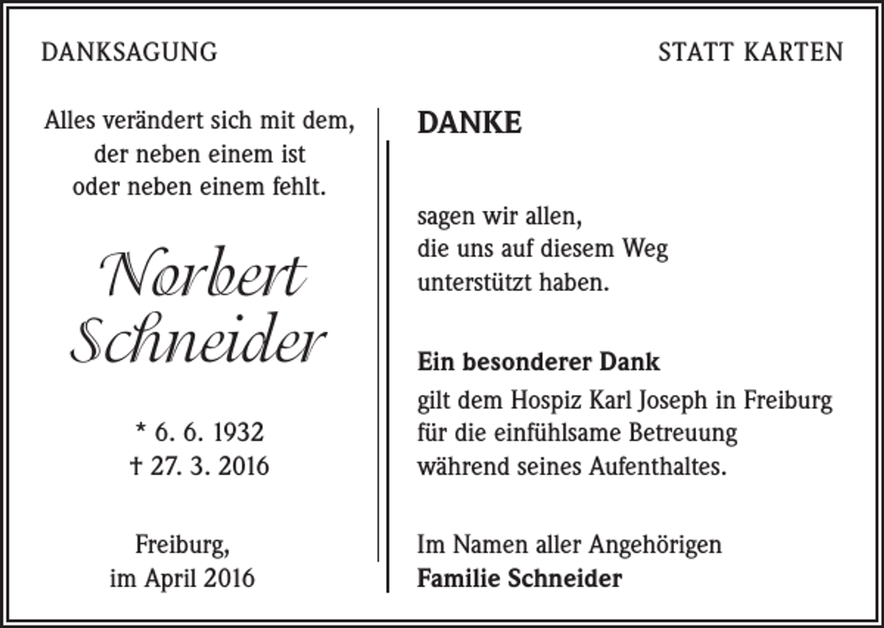 <p>DANKSAGUNG<br />Alles verändert sich mit dem,<br />der neben einem ist<br />oder neben einem fehlt.</p><p>Norbert<br />Schneider<br />* 6. 6. 1932<br />† 27. 3. 2016</p><p>Freiburg,<br />im April 2016</p><p>STATT KARTEN</p><p>DANKE<br />sagen wir allen,<br />die uns auf diesem Weg<br />unterstützt haben.<br />Ein besonderer Dank<br />gilt dem Hospiz Karl Joseph in Freiburg<br />für die einfühlsame Betreuung<br />während seines Aufenthaltes.<br />Im Namen aller Angehörigen<br />Familie Schneider</p>