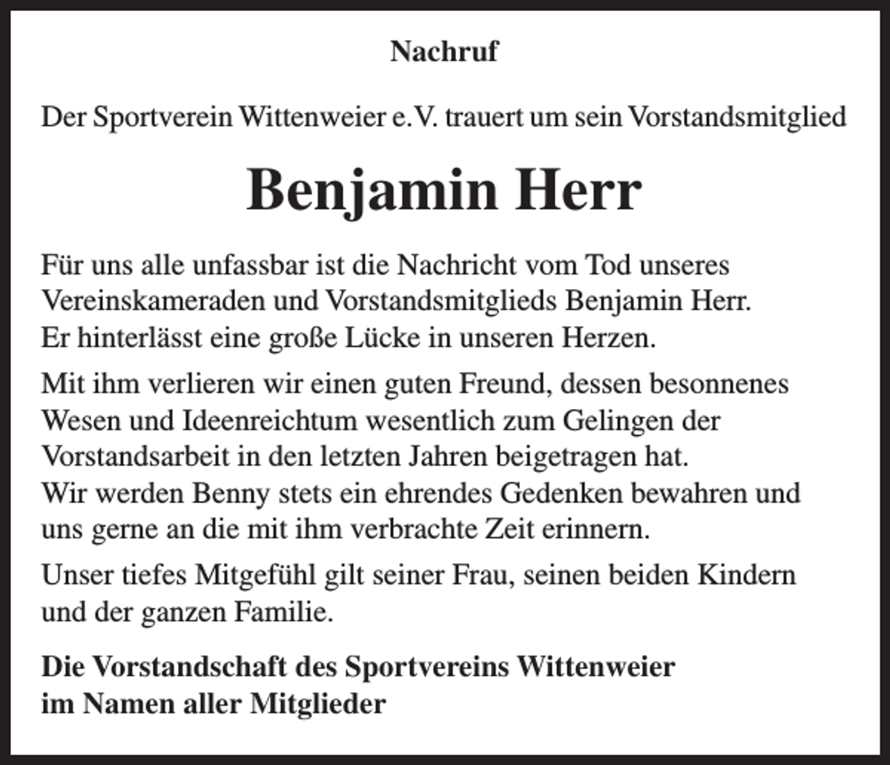 <p>Nachruf<br />Der Sportverein Wittenweier e.V. trauert um sein Vorstandsmitglied</p><p>Benjamin Herr<br />Für uns alle unfassbar ist die Nachricht vom Tod unseres<br />Vereinskameraden und Vorstandsmitglieds Benjamin Herr.<br />Er hinterlässt eine große Lücke in unseren Herzen.<br />Mit ihm verlieren wir einen guten Freund, dessen besonnenes<br />Wesen und Ideenreichtum wesentlich zum Gelingen der<br />Vorstandsarbeit in den letzten Jahren beigetragen hat.<br />Wir werden Benny stets ein ehrendes Gedenken bewahren und<br />uns gerne an die mit ihm verbrachte Zeit erinnern.<br />Unser tiefes Mitgefühl gilt seiner Frau, seinen beiden Kindern<br />und der ganzen Familie.<br />Die Vorstandschaft des Sportvereins Wittenweier<br />im Namen aller Mitglieder</p>