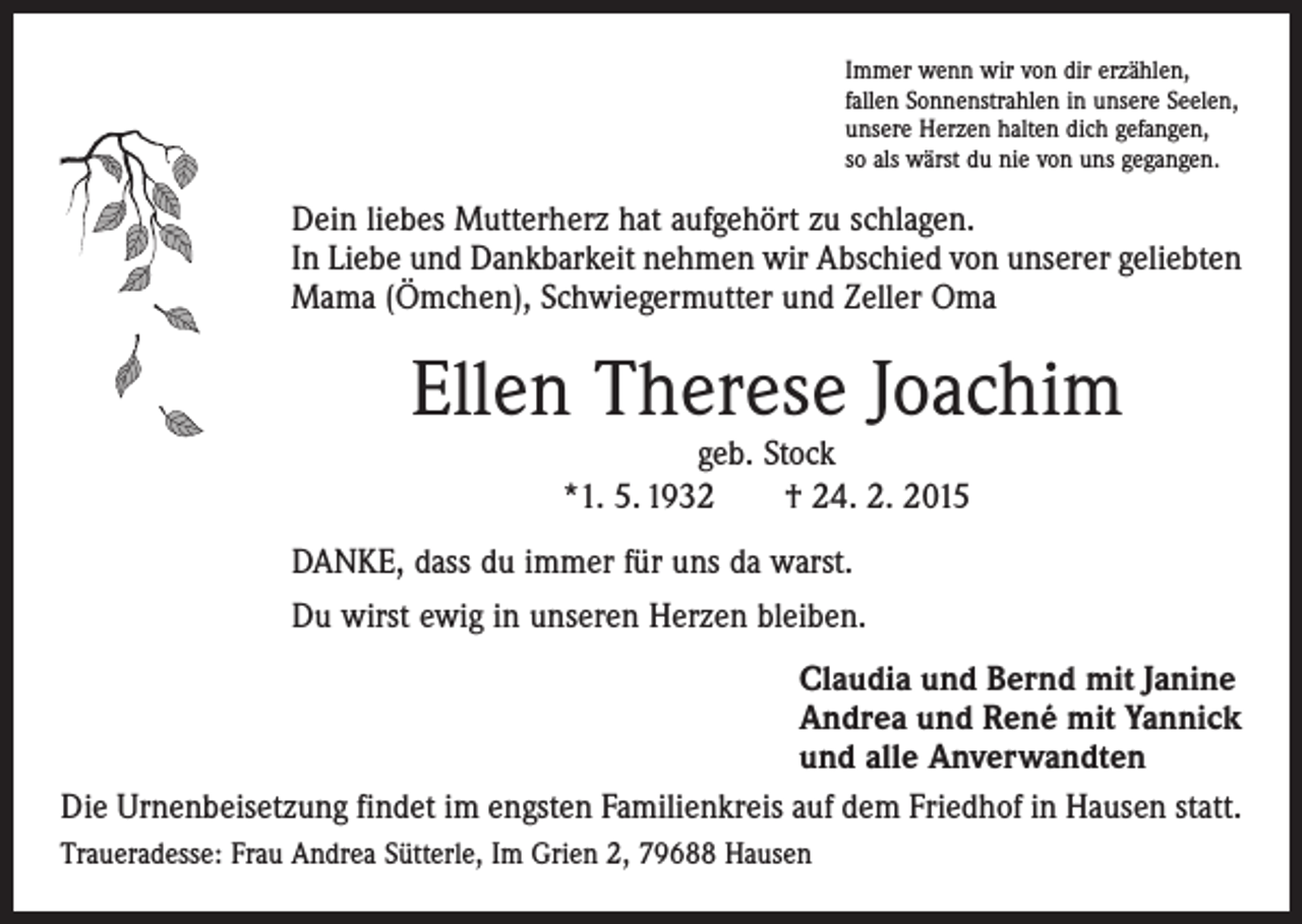 <p>Immer wenn wir von dir erzählen,<br />fallen Sonnenstrahlen in unsere Seelen,<br />unsere Herzen halten dich gefangen,<br />so als wärst du nie von uns gegangen.</p><p>Dein liebes Mutterherz hat aufgehört zu schlagen.<br />In Liebe und Dankbarkeit nehmen wir Abschied von unserer geliebten<br />Mama (Ömchen), Schwiegermutter und Zeller Oma</p><p>Ellen Therese Joachim<br />geb. Stock<br />*1. 5. 1932 † 24. 2. 2015</p><p>DANKE, dass du immer für uns da warst.<br />Du wirst ewig in unseren Herzen bleiben.<br />Claudia und Bernd mit Janine<br />Andrea und René mit Yannick<br />und alle Anverwandten<br />Die Urnenbeisetzung findet im engsten Familienkreis auf dem Friedhof in Hausen statt.<br />Traueradesse: Frau Andrea Sütterle, Im Grien 2, 79688 Hausen</p>