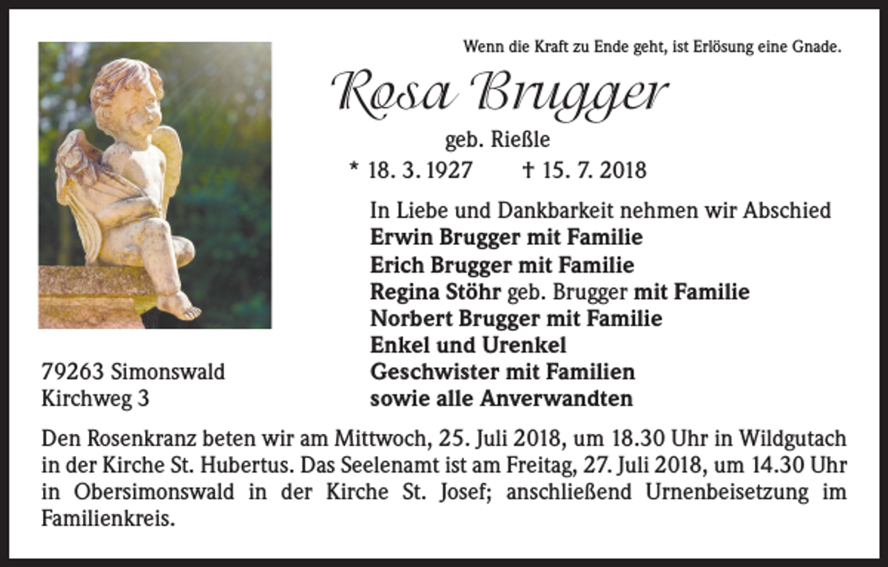 <p>Wenn die Kraft zu Ende geht, ist Erlösung eine Gnade.</p><p>Rosa Brugger<br />geb. Rießle<br />* 18. 3. 1927 † 15. 7. 2018</p><p>79263 Simonswald<br />Kirchweg 3</p><p>In Liebe und Dankbarkeit nehmen wir Abschied<br />Erwin Brugger mit Familie<br />Erich Brugger mit Familie<br />Regina Stöhr geb. Brugger mit Familie<br />Norbert Brugger mit Familie<br />Enkel und Urenkel<br />Geschwister mit Familien<br />sowie alle Anverwandten</p><p>Den Rosenkranz beten wir am Mittwoch, 25. Juli 2018, um 18.30 Uhr in Wildgutach<br />in der Kirche St. Hubertus. Das Seelenamt ist am Freitag, 27. Juli 2018, um 14.30 Uhr<br />in Obersimonswald in der Kirche St. Josef; anschließend Urnenbeisetzung im<br />Familien­kreis.</p>