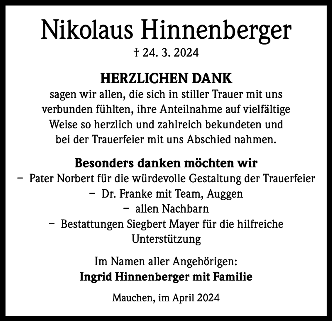 <p>Nikolaus Hinnenberger<br />† 24. 3. 2024</p><p>HERZLICHEN DANK</p><p>sagen wir allen, die sich in stiller Trauer mit uns<br />verbunden fühlten, ihre Anteilnahme auf vielfältige<br />Weise so herzlich und zahlreich bekundeten und<br />bei der Trauerfeier mit uns Abschied nahmen.</p><p>Besonders danken möchten wir<br />– Pater Norbert für die würdevolle Gestaltung der Trauerfeier<br />– Dr. Franke mit Team, Auggen<br />– allen Nachbarn<br />– Bestattungen Siegbert Mayer für die hilfreiche<br />Unterstützung<br />Im Namen aller Angehörigen:<br />Ingrid Hinnenberger mit Familie<br />Mauchen, im April 2024</p>
