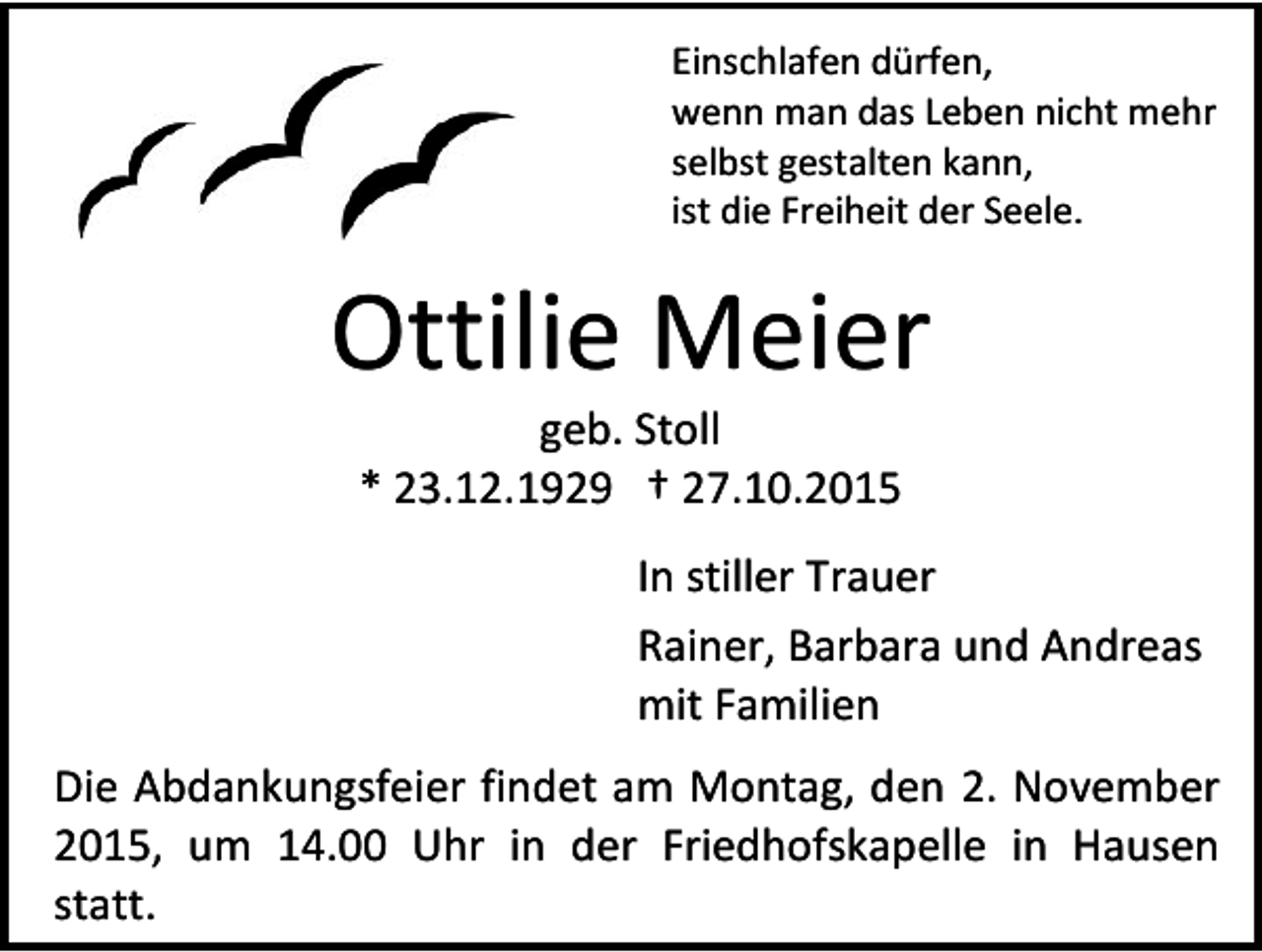 <p>Einschlafen dürfen,<br />wenn man das Leben nicht mehr<br />selbst gestalten kann,<br />ist die Freiheit der Seele.</p><p>Ottilie Meier<br />geb. Stoll<br />* 23.12.1929 † 27.10.2015</p><p>In stiller Trauer<br />Rainer, Barbara und Andreas<br />mit Familien<br />Die Abdankungsfeier findet am Montag, den 2. November<br />2015, um 14.00 Uhr in der Friedhofskapelle in Hausen<br />statt.</p>