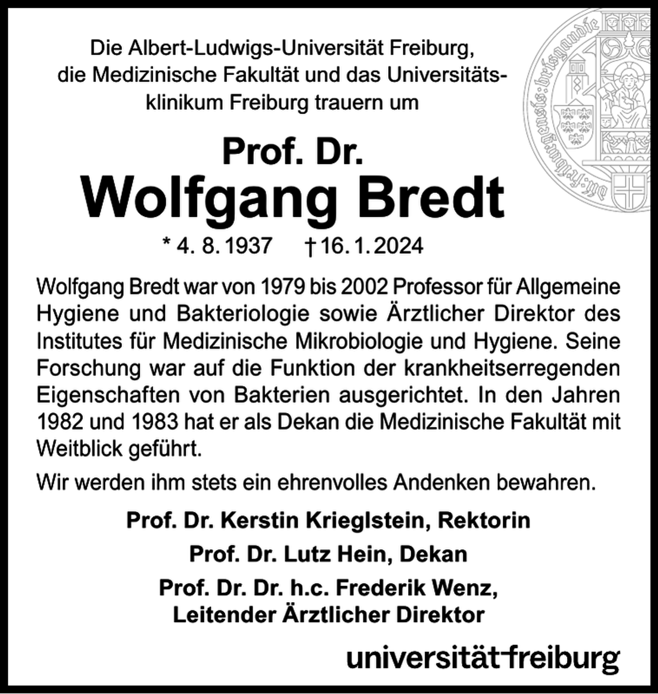<p>Die Albert-Ludwigs-Universität Freiburg,<br />die Medizinische Fakultät und das Universitätsklinikum Freiburg trauern um</p><p>Prof. Dr.</p><p>Wolfgang Bredt<br />* 4. 8. 1937</p><p>† 16. 1. 2024</p><p>Wolfgang Bredt war von 1979 bis 2002 Professor für Allgemeine<br />Hygiene und Bakteriologie sowie Ärztlicher Direktor des<br />Institutes für Medizinische Mikrobiologie und Hygiene. Seine<br />Forschung war auf die Funktion der krankheitserregenden<br />Eigenschaften von Bakterien ausgerichtet. In den Jahren<br />1982 und 1983 hat er als Dekan die Medizinische Fakultät mit<br />Weitblick geführt.<br />Wir werden ihm stets ein ehrenvolles Andenken bewahren.<br />Prof. Dr. Kerstin Krieglstein, Rektorin<br />Prof. Dr. Lutz Hein, Dekan<br />Prof. Dr. Dr. h.c. Frederik Wenz,<br />Leitender Ärztlicher Direktor</p>