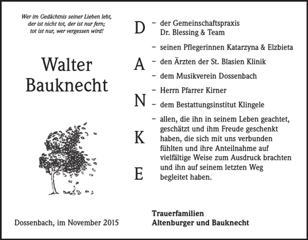 <p>Wer im Gedächtnis seiner Lieben lebt,<br />der ist nicht tot, der ist nur fern;<br />tot ist nur, wer vergessen wird!</p><p>D</p><p>– der Gemeinschaftspraxis<br />Dr. Blessing &amp; Team<br />– seinen Pflegerinnen Katarzyna &amp; Elzbieta</p><p>Walter<br />Bauknecht</p><p>A<br />N<br />K<br />E</p><p>Dossenbach, im November 2015</p><p>– den Ärzten der St. Blasien Klinik<br />– dem Musikverein Dossenbach<br />– Herrn Pfarrer Kirner<br />– dem Bestattungsinstitut Klingele<br />– allen, die ihn in seinem Leben geachtet,<br />geschätzt und ihm Freude geschenkt<br />haben, die sich mit uns verbunden<br />fühlten und ihre Anteilnahme auf<br />vielfältige Weise zum Ausdruck brachten<br />und ihn auf seinem letzten Weg<br />begleitet haben.</p><p>Trauerfamilien<br />Altenburger und Bauknecht</p>