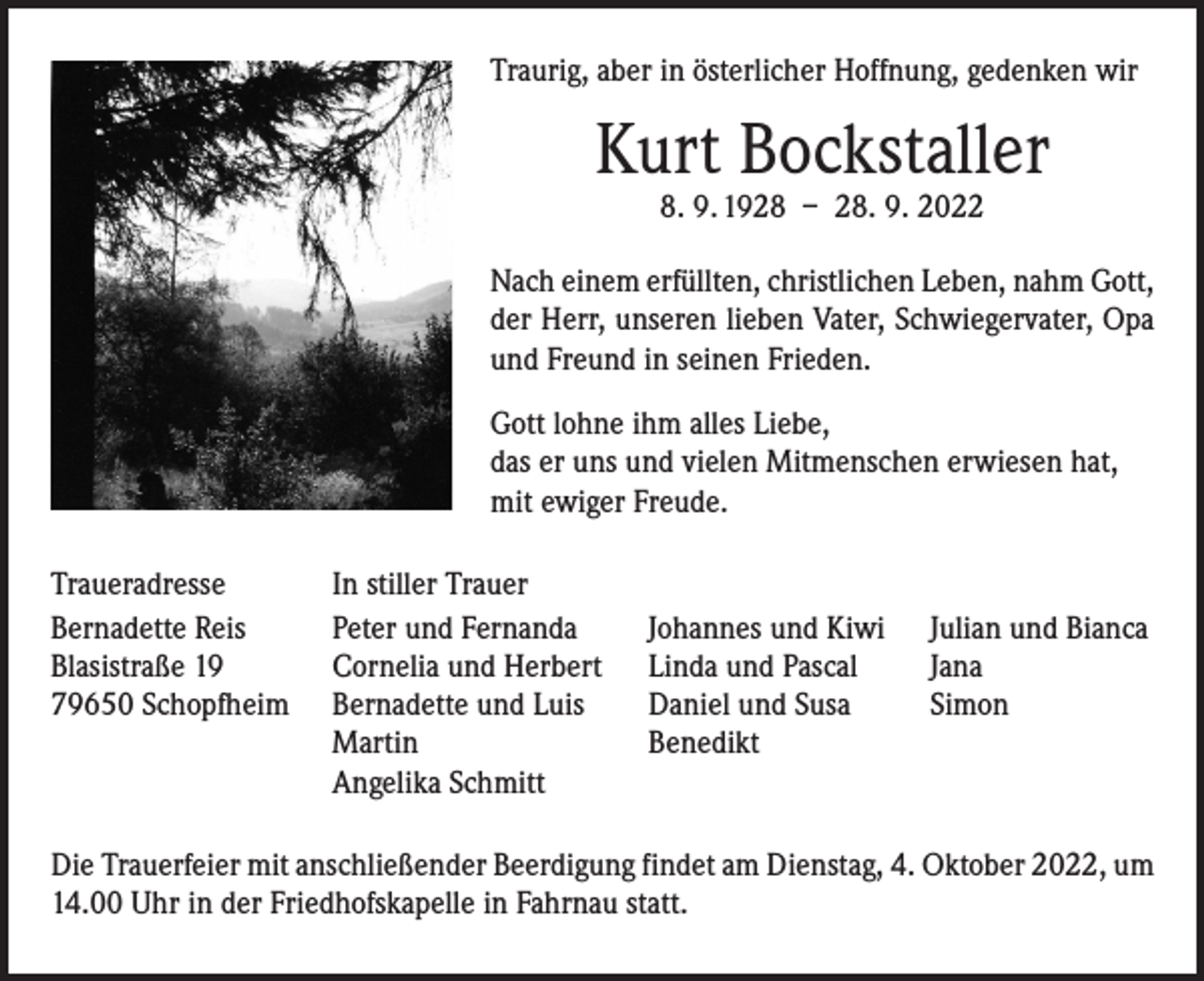 <p>Traurig, aber in österlicher Hoffnung, gedenken wir</p><p>Kurt Bockstaller<br />8. 9. 1928 – 28. 9. 2022</p><p>Nach einem erfüllten, christlichen Leben, nahm Gott,<br />der Herr, unseren lieben Vater, Schwiegervater, Opa<br />und Freund in seinen Frieden.<br />Gott lohne ihm alles Liebe,<br />das er uns und vielen Mitmenschen erwiesen hat,<br />mit ewiger Freude.<br />Traueradresse<br />Bernadette Reis<br />Blasistraße 19<br />79650 Schopfheim</p><p>In stiller Trauer<br />Peter und Fernanda<br />Cornelia und Herbert<br />Bernadette und Luis<br />Martin<br />Angelika Schmitt</p><p>Johannes und Kiwi<br />Linda und Pascal<br />Daniel und Susa<br />Benedikt</p><p>Julian und Bianca<br />Jana<br />Simon</p><p>Die Trauerfeier mit anschließender Beerdigung findet am Dienstag, 4. Oktober 2022, um<br />14.00 Uhr in der Friedhofskapelle in Fahrnau statt.</p>