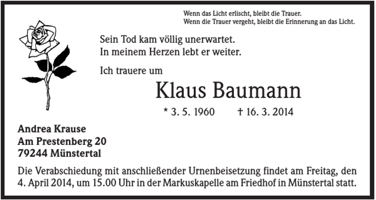 <p>Wenn das Licht erlischt, bleibt die Trauer.<br />Wenn die Trauer vergeht, bleibt die Erinnerung an das Licht.</p><p>Sein Tod kam völlig unerwartet.<br />In meinem Herzen lebt er weiter.<br />Ich trauere um</p><p>Klaus Baumann<br />* 3. 5. 1960</p><p>† 16. 3. 2014</p><p>Andrea Krause<br />Am Prestenberg 20<br />79244 Münstertal<br />Die Verabschiedung mit anschließender Urnenbeisetzung findet am Freitag, den<br />4. April 2014, um 15.00 Uhr in der Markuskapelle am Friedhof in Münstertal statt.</p>