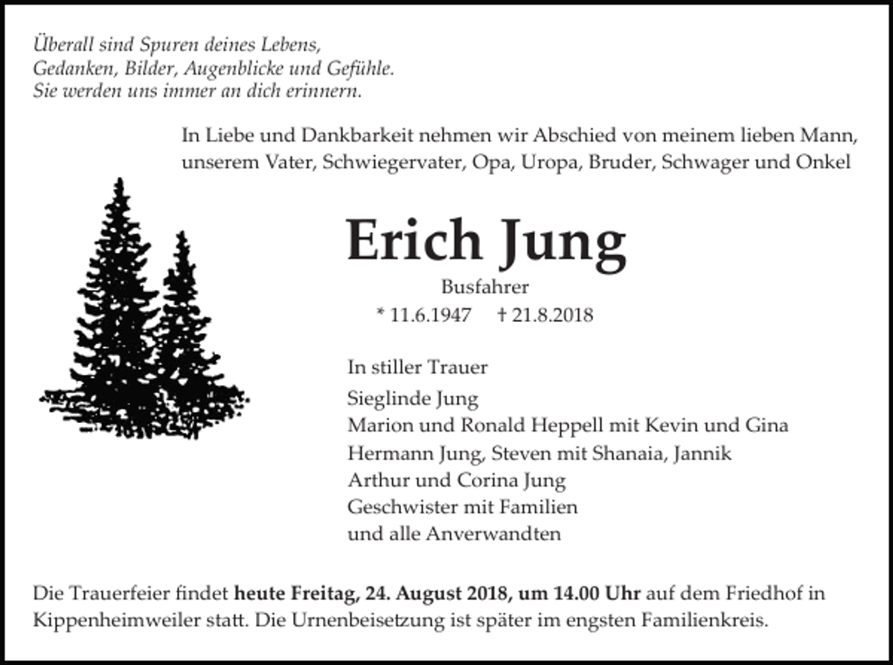 <p>Überall sind Spuren deines Lebens,<br />Gedanken, Bilder, Augenblicke und Gefühle.<br />Sie werden uns immer an dich erinnern.<br />In Liebe und Dankbarkeit nehmen wir Abschied von meinem lieben Mann,<br />unserem Vater, Schwiegervater, Opa, Uropa, Bruder, Schwager und Onkel</p><p>Erich Jung<br />Busfahrer<br />* 11.6.1947 † 21.8.2018<br />In stiller Trauer<br />Sieglinde Jung<br />Marion und Ronald Heppell mit Kevin und Gina<br />Hermann Jung, Steven mit Shanaia, Jannik<br />Arthur und Corina Jung<br />Geschwister mit Familien<br />und alle Anverwandten<br />Die Trauerfeier ﬁndet heute Freitag, 24. August 2018, um 14.00 Uhr auf dem Friedhof in<br />Kippenheimweiler sta�. Die Urnenbeise�ung ist später im engsten Familienkreis.</p>
