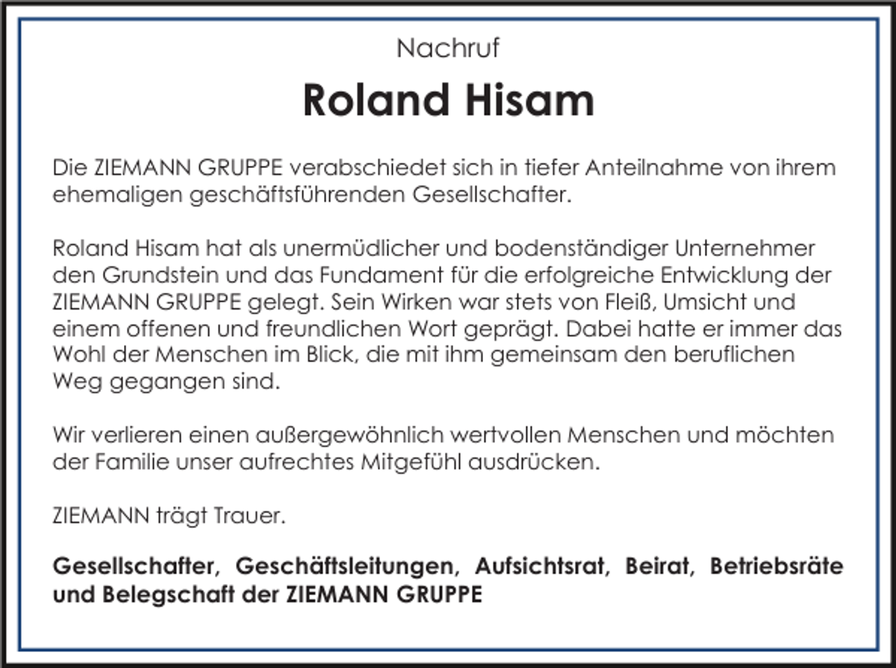 <p>Nachruf</p><p>Roland Hisam<br />Die ZIEMANN GRUPPE verabschiedet sich in tiefer Anteilnahme von ihrem<br />ehemaligen geschäftsführenden Gesellschafter.<br />Roland Hisam hat als unermüdlicher und bodenständiger Unternehmer<br />den Grundstein und das Fundament für die erfolgreiche Entwicklung der<br />ZIEMANN GRUPPE gelegt. Sein Wirken war stets von Fleiß, Umsicht und<br />einem offenen und freundlichen Wort geprägt. Dabei hatte er immer das<br />Wohl der Menschen im Blick, die mit ihm gemeinsam den beruflichen<br />Weg gegangen sind.<br />Wir verlieren einen außergewöhnlich wertvollen Menschen und möchten<br />der Familie unser aufrechtes Mitgefühl ausdrücken.<br />ZIEMANN trägt Trauer.</p><p>Gesellschafter, Geschäftsleitungen, Aufsichtsrat, Beirat, Betriebsräte<br />und Belegschaft der ZIEMANN GRUPPE</p>
