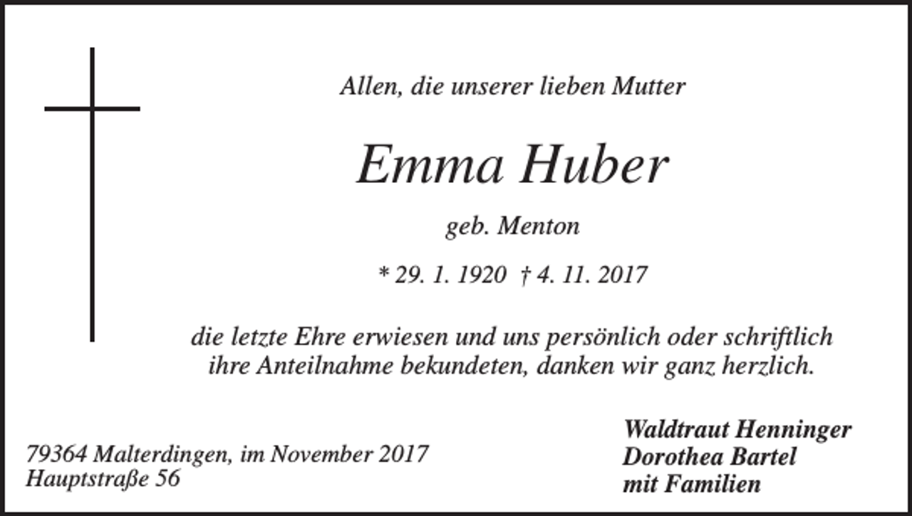 <p>Allen, die unserer lieben Mutter</p><p>Emma Huber<br />geb. Menton<br />* 29. 1. 1920 † 4. 11. 2017</p><p>die letzte Ehre erwiesen und uns persönlich oder schriftlich<br />ihre Anteilnahme bekundeten, danken wir ganz herzlich.<br />79364 Malterdingen, im November 2017<br />Hauptstraße 56</p><p>Waldtraut Henninger<br />Dorothea Bartel<br />mit Familien</p>
