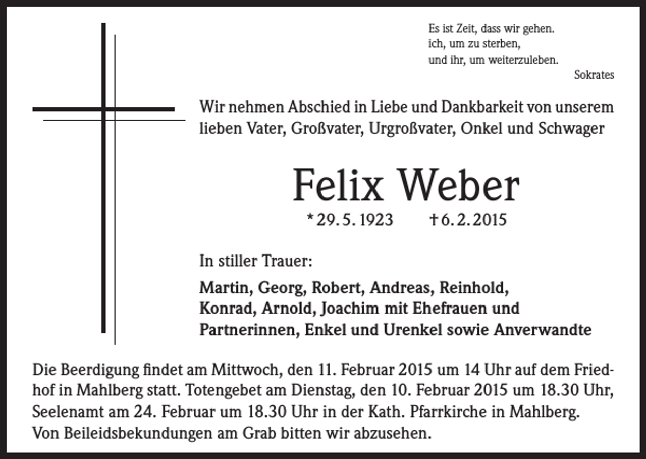 <p>Es ist Zeit, dass wir gehen.<br />ich, um zu sterben,<br />und ihr, um weiterzuleben.<br />Sokrates</p><p>Wir nehmen Abschied in Liebe und Dankbarkeit von unserem<br />lieben Vater, Großvater, Urgroßvater, Onkel und Schwager</p><p>Felix Weber<br />* 29. 5. 1923</p><p>† 6. 2. 2015</p><p>In stiller Trauer:<br />Martin, Georg, Robert, Andreas, ­Reinhold,<br />Konrad, Arnold, Joachim mit Ehefrauen und<br />­Partnerinnen, Enkel und Urenkel sowie Anverwandte<br />Die Beerdigung findet am Mittwoch, den 11. Februar 2015 um 14 Uhr auf dem Friedhof in Mahlberg statt. Totengebet am Dienstag, den 10. Februar 2015 um 18.30 Uhr,<br />Seelenamt am 24. Februar um 18.30 Uhr in der Kath. Pfarrkirche in Mahlberg.<br />Von Beileidsbekundungen am Grab bitten wir abzusehen.</p>