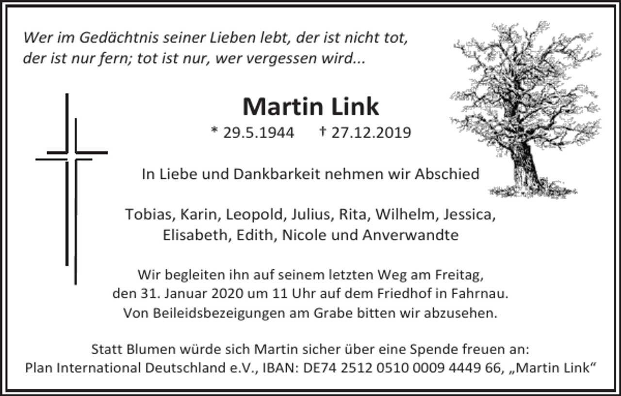 <p>Wer im Gedächtnis seiner Lieben lebt, der ist nicht tot,<br />der ist nur fern; tot ist nur, wer vergessen wird...</p><p>Martin Link<br />* 29.5.1944</p><p>† 27.12.2019</p><p>In Liebe und Dankbarkeit nehmen wir Abschied<br />Tobias, Karin, Leopold, Julius, Rita, Wilhelm, Jessica,<br />Elisabeth, Edith, Nicole und Anverwandte<br />Wir begleiten ihn auf seinem letzten Weg am Freitag,<br />den 31. Januar 2020 um 11 Uhr auf dem Friedhof in Fahrnau.<br />Von Beileidsbezeigungen am Grabe bitten wir abzusehen.<br />Statt Blumen würde sich Martin sicher über eine Spende freuen an:<br />Plan International Deutschland e.V., IBAN: DE74 2512 051009 4449 66, „Martin Link“</p>