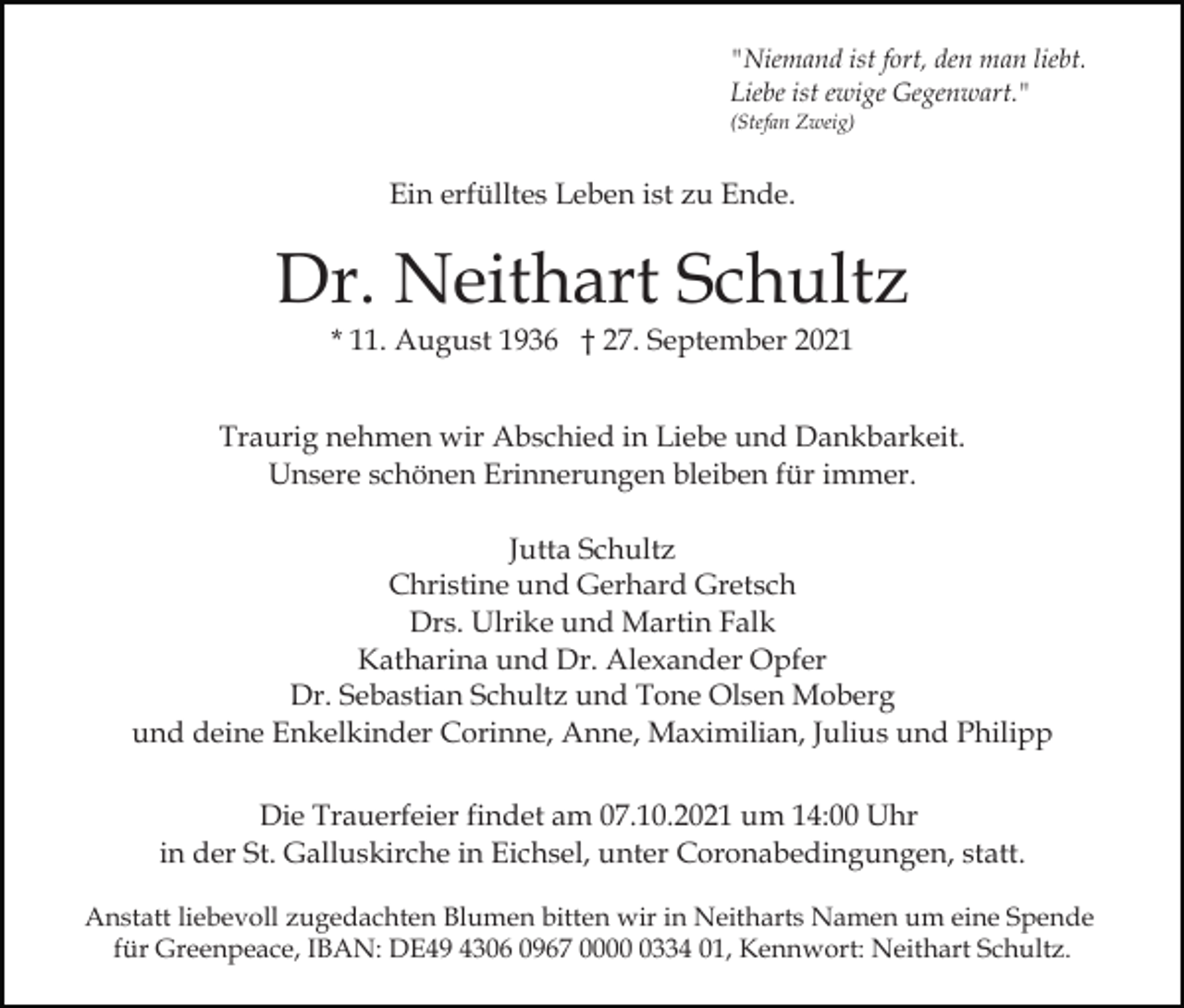 <p>"Niemand ist fort, den man liebt.<br />Liebe ist ewige Gegenwart."<br />(Stefan Zweig)</p><p>Ein erfülltes Leben ist zu Ende.</p><p>Dr. Neithart Schultz<br />* 11. August 1936 † 27. September 2021</p><p>Traurig nehmen wir Abschied in Liebe und Dankbarkeit.<br />Unsere schönen Erinnerungen bleiben für immer.<br />Jutta Schultz<br />Christine und Gerhard Gretsch<br />Drs. Ulrike und Martin Falk<br />Katharina und Dr. Alexander Opfer<br />Dr. Sebastian Schultz und Tone Olsen Moberg<br />und deine Enkelkinder Corinne, Anne, Maximilian, Julius und Philipp<br />Die Trauerfeier findet am 07.10.2021 um 14:00 Uhr<br />in der St. Galluskirche in Eichsel, unter Coronabedingungen, statt.<br />Anstatt liebevoll zugedachten Blumen bitten wir in Neitharts Namen um eine Spende<br />für Greenpeace, IBAN: DE49 4306 0967 000334 01, Kennwort: Neithart Schultz.</p>