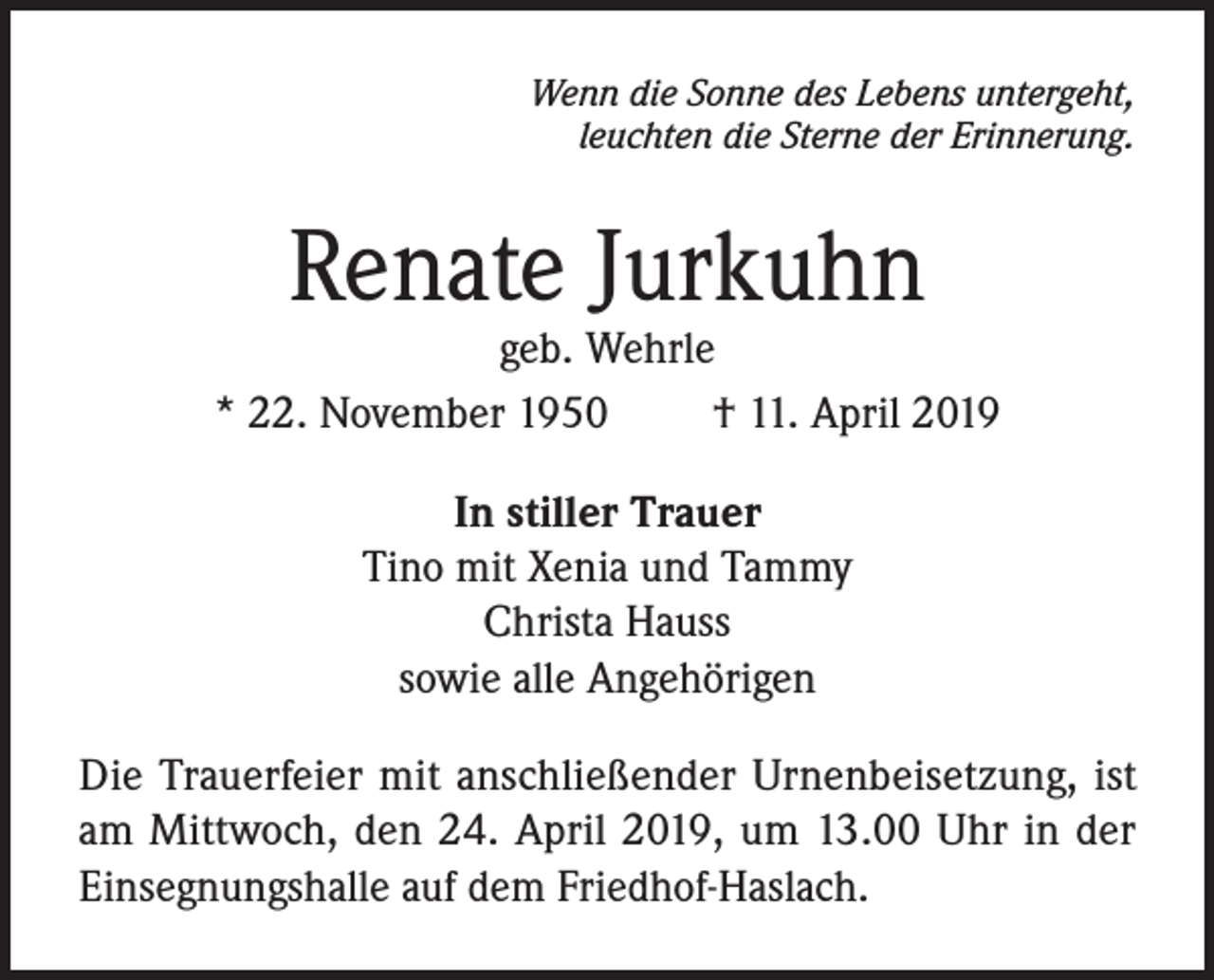 <p>Wenn die Sonne des Lebens untergeht,<br />leuchten die Sterne der Erinnerung.</p><p>Renate Jurkuhn</p><p>geb. Wehrle<br />* 22. November 1950<br />† 11. April 2019<br />In stiller Trauer<br />Tino mit Xenia und Tammy<br />Christa Hauss<br />sowie alle Angehörigen<br />Die Trauerfeier mit anschließender Urnenbeisetzung, ist<br />am Mittwoch, den 24. April 2019, um 13.00 Uhr in der<br />Einsegnungshalle auf dem Friedhof-Haslach.</p>