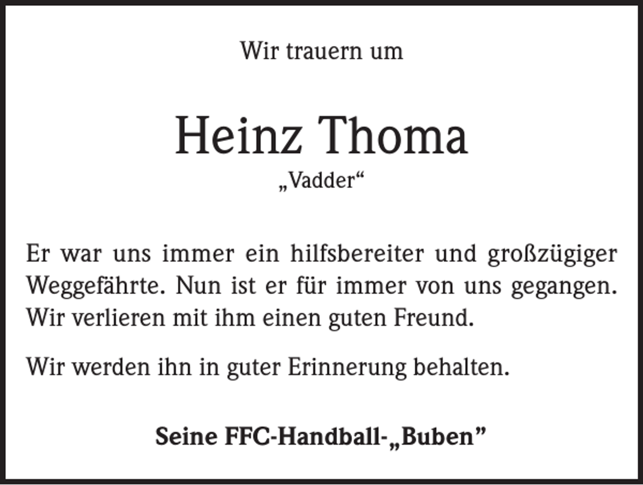 <p>Wir trauern um</p><p>Heinz Thoma<br />„Vadder“</p><p>Er war uns immer ein hilfsbereiter und großzügiger<br />Weggefährte. Nun ist er für immer von uns gegangen.<br />Wir verlieren mit ihm einen guten Freund.<br />Wir werden ihn in guter Erinnerung behalten.<br />Seine FFC-Handball-„Buben”</p>