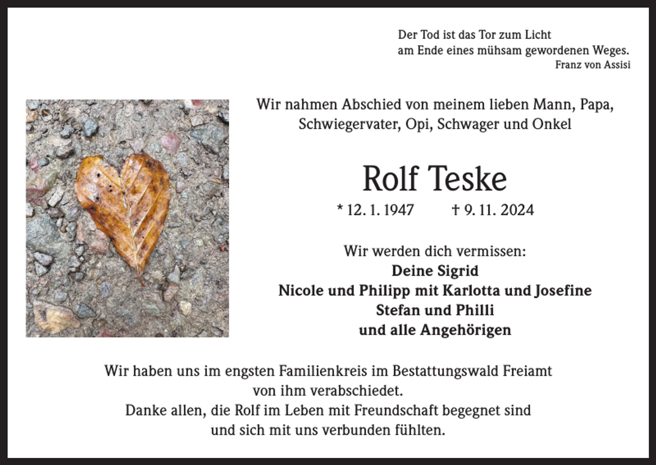 <p>Der Tod ist das Tor zum Licht<br />am Ende eines mühsam gewordenen Weges.</p><p>Franz von Assisi</p><p>Wir nahmen Abschied von meinem lieben Mann, Papa,<br />Schwiegervater, Opi, Schwager und Onkel</p><p>Rolf Teske<br />* 12. 1. 1947</p><p>† 9. 11. 2024</p><p>Wir werden dich vermissen:<br />Deine Sigrid<br />Nicole und Philipp mit Karlotta und Josefine<br />Stefan und Philli<br />und alle Angehörigen<br />Wir haben uns im engsten Familienkreis im Bestattungswald Freiamt<br />von ihm verabschiedet.<br />Danke allen, die Rolf im Leben mit Freundschaft begegnet sind<br />und sich mit uns verbunden fühlten.</p>
