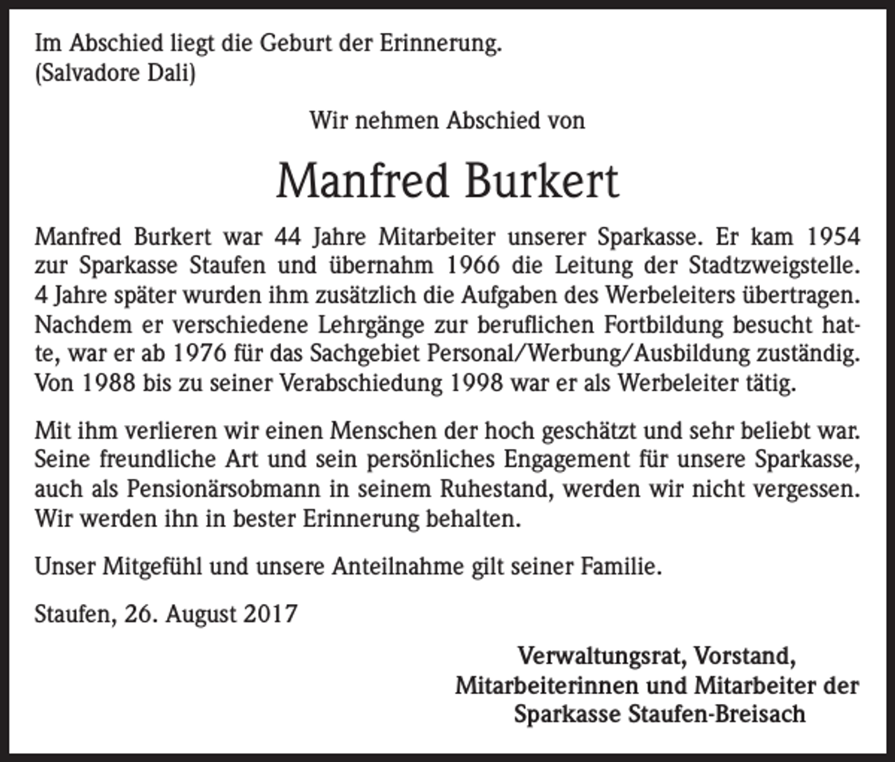 <p>Im Abschied liegt die Geburt der Erinnerung.<br />(Salvadore Dali)<br />Wir nehmen Abschied von</p><p>Manfred Burkert<br />Manfred Burkert war 44 Jahre Mitarbeiter unserer Sparkasse. Er kam 1954<br />zur Sparkasse Staufen und übernahm 1966 die Leitung der Stadtzweigstelle.<br />4 Jahre später wurden ihm zusätzlich die Aufgaben des Werbeleiters übertragen.<br />Nachdem er verschiedene Lehrgänge zur beruflichen Fortbildung besucht hatte, war er ab 1976 für das Sachgebiet Personal/Werbung/Ausbildung zuständig.<br />Von 1988 bis zu seiner Verabschiedung 1998 war er als Werbeleiter tätig.<br />Mit ihm verlieren wir einen Menschen der hoch geschätzt und sehr beliebt war.<br />Seine freundliche Art und sein persönliches Engagement für unsere Sparkasse,<br />auch als Pensionärsobmann in seinem Ruhestand, werden wir nicht vergessen.<br />Wir werden ihn in bester Erinnerung behalten.<br />Unser Mitgefühl und unsere Anteilnahme gilt seiner Familie.<br />Staufen, 26. August 2017<br />Verwaltungsrat, Vorstand,<br />Mitarbeiterinnen und Mitarbeiter der<br />Sparkasse Staufen-Breisach</p>