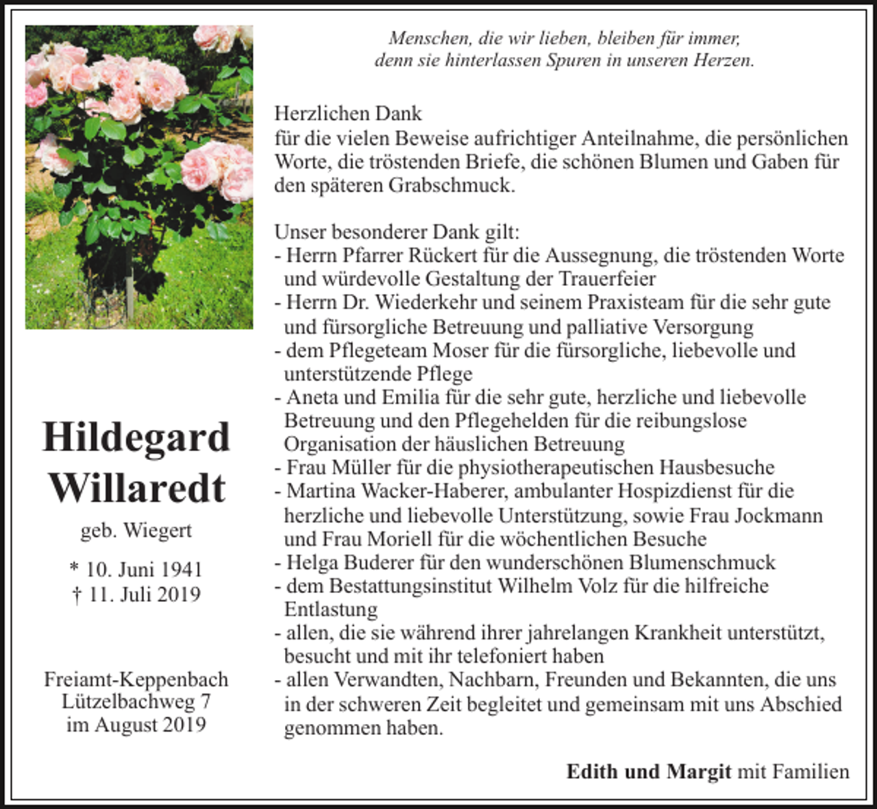 <p>Menschen, die wir lieben, bleiben für immer,<br />denn sie hinterlassen Spuren in unseren Herzen.</p><p>Herzlichen Dank<br />für die vielen Beweise aufrichtiger Anteilnahme, die persönlichen<br />Worte, die tröstenden Briefe, die schönen Blumen und Gaben für<br />den späteren Grabschmuck.</p><p>Hildegard<br />Willaredt<br />geb. Wiegert<br />* 10. Juni 1941<br />† 11. Juli 2019</p><p>Freiamt-Keppenbach<br />Lützelbachweg 7<br />im August 2019</p><p>Unser besonderer Dank gilt:<br />- Herrn Pfarrer Rückert für die Aussegnung, die tröstenden Worte<br />und würdevolle Gestaltung der Trauerfeier<br />- Herrn Dr. Wiederkehr und seinem Praxisteam für die sehr gute<br />und fürsorgliche Betreuung und palliative Versorgung<br />- dem Pflegeteam Moser für die fürsorgliche, liebevolle und<br />unterstützende Pflege<br />- Aneta und Emilia für die sehr gute, herzliche und liebevolle<br />Betreuung und den Pflegehelden für die reibungslose<br />Organisation der häuslichen Betreuung<br />- Frau Müller für die physiotherapeutischen Hausbesuche<br />- Martina Wacker-Haberer, ambulanter Hospizdienst für die<br />herzliche und liebevolle Unterstützung, sowie Frau Jockmann<br />und Frau Moriell für die wöchentlichen Besuche<br />- Helga Buderer für den wunderschönen Blumenschmuck<br />- dem Bestattungsinstitut Wilhelm Volz für die hilfreiche<br />Entlastung<br />- allen, die sie während ihrer jahrelangen Krankheit unterstützt,<br />besucht und mit ihr telefoniert haben<br />- allen Verwandten, Nachbarn, Freunden und Bekannten, die uns<br />in der schweren Zeit begleitet und gemeinsam mit uns Abschied<br />genommen haben.<br />Edith und Margit mit Familien</p>