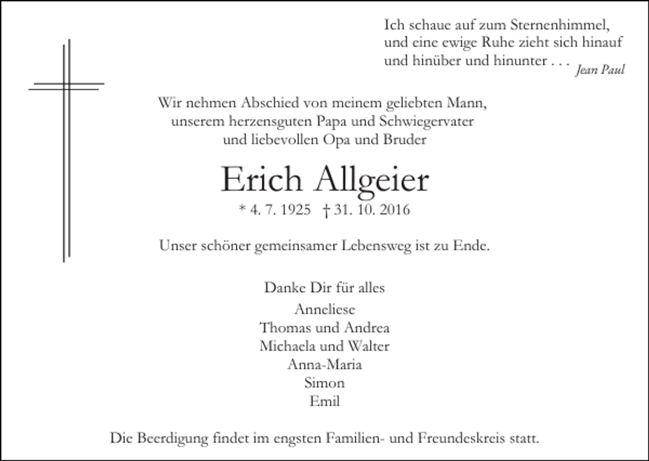 <p>Ich schaue auf zum Sternenhimmel,<br />und eine ewige Ruhe zieht sich hinauf<br />und hinüber und hinunter . . . Jean Paul<br />Wir nehmen Abschied von meinem geliebten Mann,<br />unserem herzensguten Papa und Schwiegervater<br />und liebevollen Opa und Bruder</p><p>Erich Allgeier<br />* 4. 7. 1925 † 31. 10. 2016<br />Unser schöner gemeinsamer Lebensweg ist zu Ende.<br />Danke Dir für alles<br />Anneliese<br />Thomas und Andrea<br />Michaela und Walter<br />Anna-Maria<br />Simon<br />Emil<br />Die Beerdigung findet im engsten Familien- und Freundeskreis statt.</p>