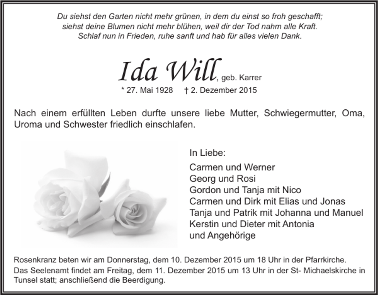 <p>Du siehst den Garten nicht mehr grünen, in dem du einst so froh geschafft;<br />siehst deine Blumen nicht mehr blühen, weil dir der Tod nahm alle Kraft.<br />Schlaf nun in Frieden, ruhe sanft und hab für alles vielen Dank.</p><p>Ida Will<br />* 27. Mai 1928</p><p>, geb. Karrer</p><p>† 2. Dezember 2015</p><p>Nach einem erfüllten Leben durfte unsere liebe Mutter, Schwiegermutter, Oma,<br />Uroma und Schwester friedlich einschlafen.<br />In Liebe:<br />Carmen und Werner<br />Georg und Rosi<br />Gordon und Tanja mit Nico<br />Carmen und Dirk mit Elias und Jonas<br />Tanja und Patrik mit Johanna und Manuel<br />Kerstin und Dieter mit Antonia<br />und Angehörige<br />Rosenkranz beten wir am Donnerstag, dem 10. Dezember 2015 um 18 Uhr in der Pfarrkirche.<br />Das Seelenamt findet am Freitag, dem 11. Dezember 2015 um 13 Uhr in der St- Michaelskirche in<br />Tunsel statt; anschließend die Beerdigung.</p>
