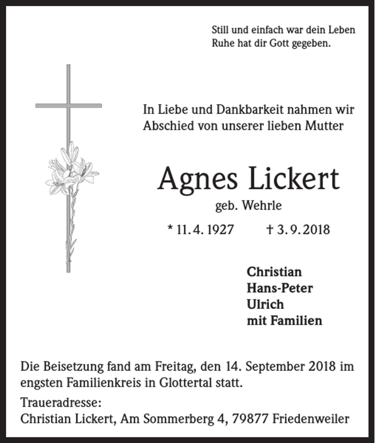 <p>Still und einfach war dein Leben<br />Ruhe hat dir Gott gegeben.</p><p>In Liebe und Dankbarkeit nahmen wir<br />Abschied von unserer lieben Mutter</p><p>Agnes Lickert<br />geb. Wehrle</p><p>* 11. 4. 1927</p><p>† 3. 9. 2018<br />Christian<br />Hans-Peter<br />Ulrich<br />mit Familien</p><p>Die Beisetzung fand am Freitag, den 14. September 2018 im<br />engsten Familienkreis in Glottertal statt.<br />Traueradresse:<br />Christian Lickert, Am Sommerberg 4, 79877 Friedenweiler</p>