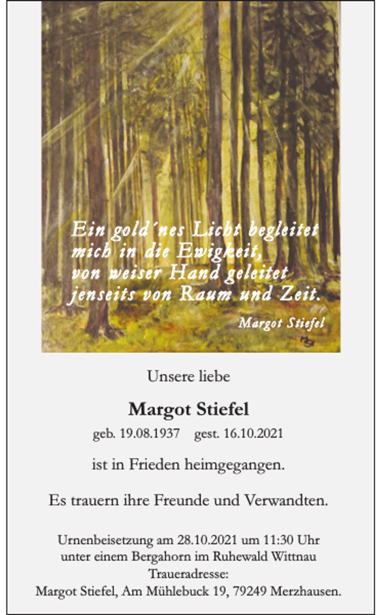 <p>E i n go l d´ n es L ic h t begl e i t et<br />m ic h in di e Ew ig kei t ,<br />von weiser Hand g eleitet<br />jenseits von R aum und Zeit.<br />Mar go t Sti efel</p><p>Unsere liebe</p><p>Margot Stiefel<br />geb. 19.08.1937</p><p>gest. 16.10.2021</p><p>ist in Frieden heimgegangen.<br />Es trauern ihre Freunde und Verwandten.<br />Urnenbeisetzung am 28.10.2021 um 11:30 Uhr<br />unter einem Bergahorn im Ruhewald Wittnau<br />Traueradresse:<br />Margot Stiefel, Am Mühlebuck 19, 79249 Merzhausen.</p>