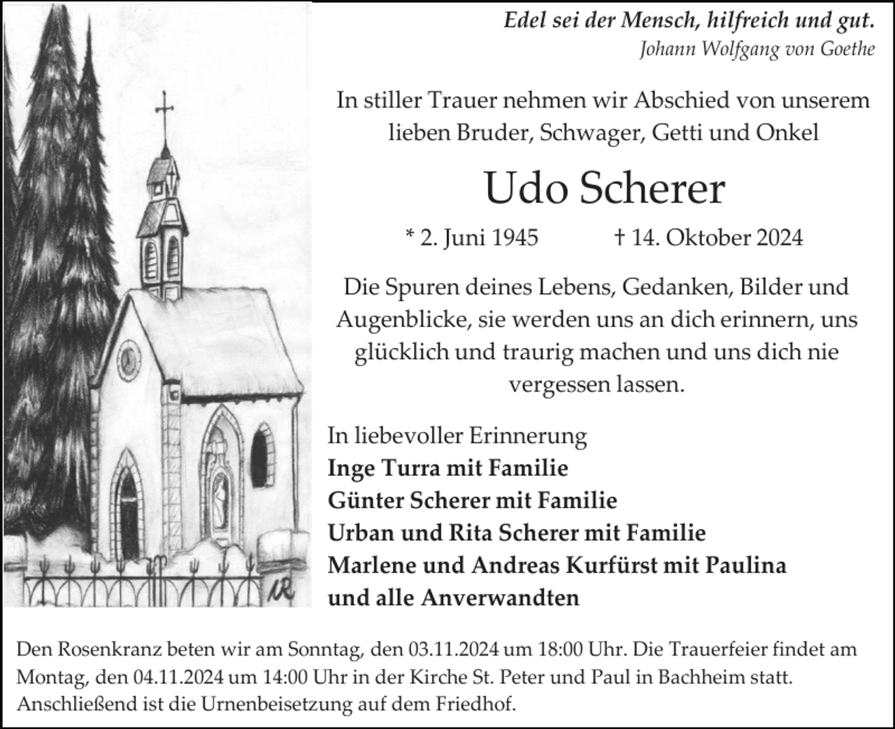 <p>Edel sei der Mensch, hilfreich und gut.<br />Johann Wolfgang von Goethe</p><p>In stiller Trauer nehmen wir Abschied von unserem<br />lieben Bruder, Schwager, Getti und Onkel</p><p>Udo Scherer<br />* 2. Juni 1945</p><p>† 14. Oktober 2024</p><p>Die Spuren deines Lebens, Gedanken, Bilder und<br />Augenblicke, sie werden uns an dich erinnern, uns<br />glücklich und traurig machen und uns dich nie<br />vergessen lassen.<br />In liebevoller Erinnerung<br />Inge Turra mit Familie<br />Günter Scherer mit Familie<br />Urban und Rita Scherer mit Familie<br />Marlene und Andreas Kurfürst mit Paulina<br />und alle Anverwandten<br />Den Rosenkranz beten wir am Sonntag, den 03.11.2024 um 18:00 Uhr. Die Trauerfeier findet am<br />Montag, den 04.11.2024 um 14:00 Uhr in der Kirche St. Peter und Paul in Bachheim statt.<br />Anschließend ist die Urnenbeisetzung auf dem Friedhof.</p>