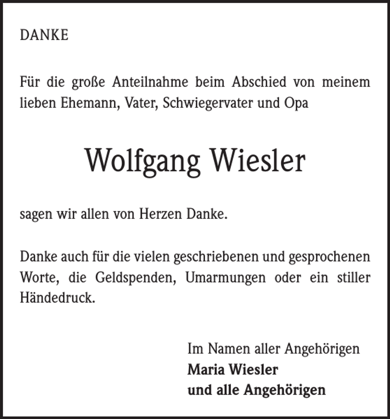 <p>DANKE<br />Für die große Anteilnahme beim Abschied von meinem<br />lieben Ehemann, Vater, Schwiegervater und Opa</p><p>Wolfgang Wiesler<br />sagen wir allen von Herzen Danke.<br />Danke auch für die vielen geschriebenen und gesprochenen<br />Worte, die Geldspenden, Umarmungen oder ein stiller<br />­Händedruck.<br />Im Namen aller Angehörigen<br />Maria Wiesler<br />und alle Angehörigen</p>