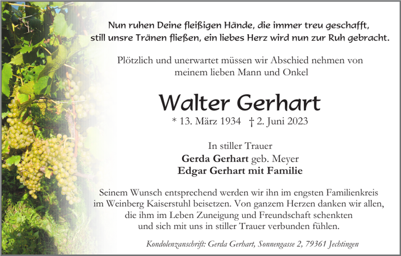 <p>Nun ruhen Deine fleißigen Hände, die immer treu geschafft,<br />still unsre Tränen fließen, ein liebes Herz wird nun zur Ruh gebracht.</p><p>Plötzlich und unerwartet müssen wir Abschied nehmen von<br />meinem lieben Mann und Onkel</p><p>Walter Gerhart<br />* 13. März 1934 † 2. Juni 2023<br />In stiller Trauer<br />Gerda Gerhart geb. Meyer<br />Edgar Gerhart mit Familie<br />Seinem Wunsch entsprechend werden wir ihn im engsten Familienkreis<br />im Weinberg Kaiserstuhl beisetzen. Von ganzem Herzen danken wir allen,<br />die ihm im Leben Zuneigung und Freundschaft schenkten<br />und sich mit uns in stiller Trauer verbunden fühlen.<br />Kondolenzanschrift: Gerda Gerhart, Sonnengasse 2, 79361 Jechtingen</p>