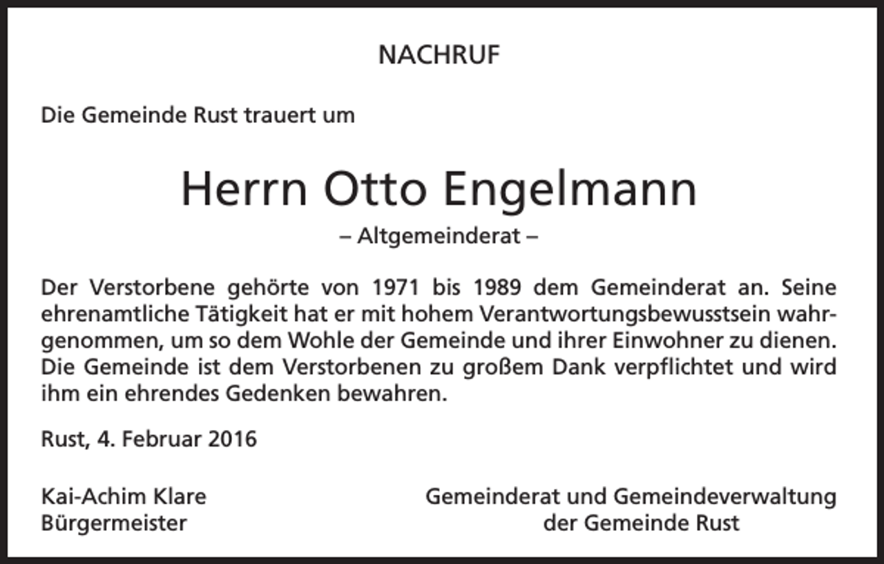<p>NACHRUF<br />Die Gemeinde Rust trauert um</p><p>Herrn Otto Engelmann<br />– Altgemeinderat –<br />Der Verstorbene gehörte von 1971 bis 1989 dem Gemeinderat an. Seine<br />ehrenamtliche Tätigkeit hat er mit hohem Verantwortungsbewusstsein wahrgenommen, um so dem Wohle der Gemeinde und ihrer Einwohner zu dienen.<br />Die Gemeinde ist dem Verstorbenen zu großem Dank verpflichtet und wird<br />ihm ein ehrendes Gedenken bewahren.<br />Rust, 4. Februar 2016<br />Kai-Achim Klare<br />Gemeinderat und Gemeindeverwaltung<br />Bürgermeister<br />der Gemeinde Rust</p>