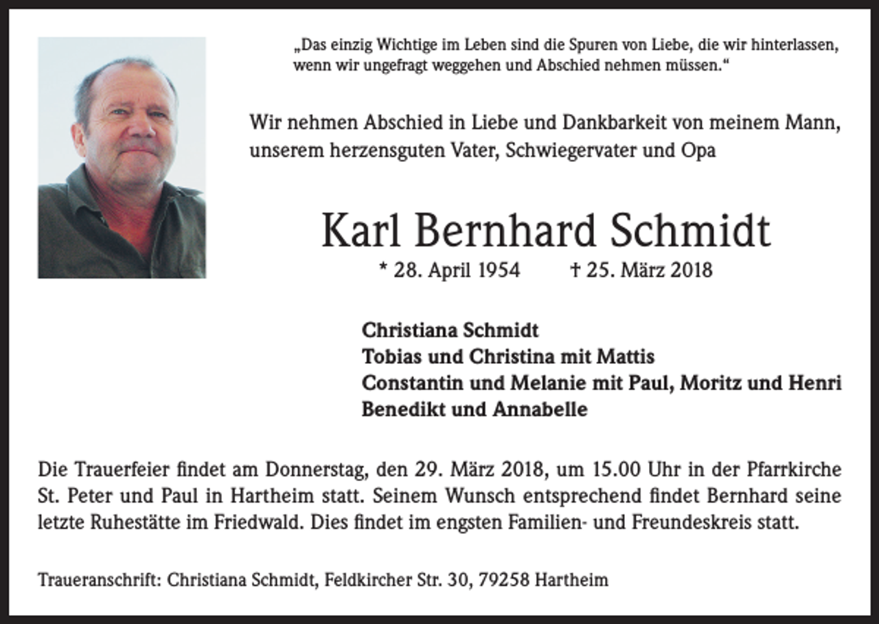 <p>„Das einzig Wichtige im Leben sind die Spuren von Liebe, die wir hinterlassen,<br />wenn wir ungefragt weggehen und Abschied nehmen müssen.“</p><p>Wir nehmen Abschied in Liebe und Dankbarkeit von meinem Mann,<br />unserem herzensguten Vater, Schwiegervater und Opa</p><p>Karl Bernhard Schmidt<br />* 28. April 1954</p><p>† 25. März 2018</p><p>Christiana Schmidt<br />Tobias und Christina mit Mattis<br />Constantin und Melanie mit Paul, Moritz und Henri<br />Benedikt und Annabelle<br />Die Trauerfeier findet am Donnerstag, den 29. März 2018, um 15.00 Uhr in der Pfarrkirche<br />St. Peter und Paul in Hartheim statt. Seinem Wunsch entsprechend findet Bernhard seine<br />letzte Ruhestätte im Friedwald. Dies findet im engsten Familien- und Freundeskreis statt.<br />Traueranschrift: Christiana Schmidt, Feldkircher Str. 30, 79258 Hartheim</p>