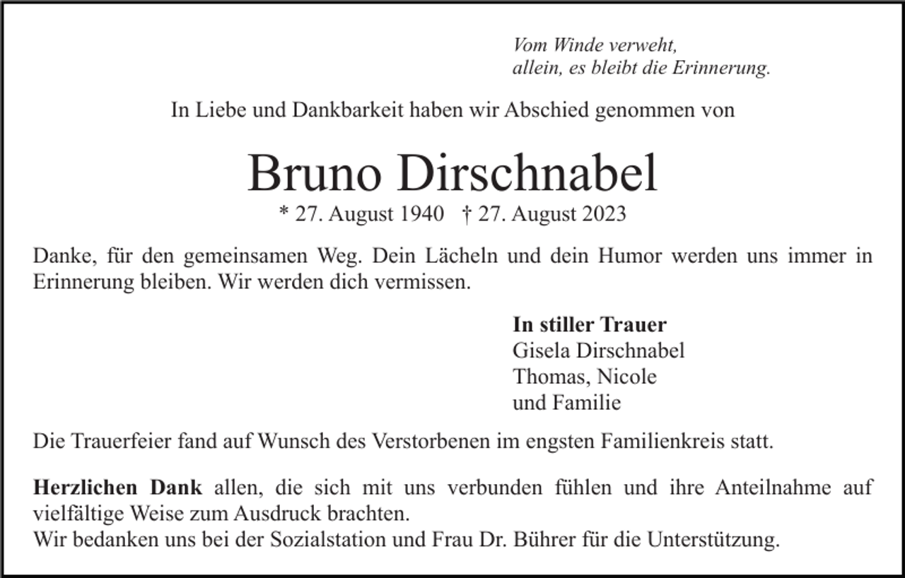 <p>Vom Winde verweht,<br />allein, es bleibt die Erinnerung.</p><p>In Liebe und Dankbarkeit haben wir Abschied genommen von</p><p>Bruno Dirschnabel<br />* 27. August 1940 † 27. August 2023</p><p>Danke, für den gemeinsamen Weg. Dein Lächeln und dein Humor werden uns immer in<br />Erinnerung bleiben. Wir werden dich vermissen.<br />In stiller Trauer<br />Gisela Dirschnabel<br />Thomas, Nicole<br />und Familie<br />Die Trauerfeier fand auf Wunsch des Verstorbenen im engsten Familienkreis statt.<br />Herzlichen Dank allen, die sich mit uns verbunden fühlen und ihre Anteilnahme auf<br />vielfältige Weise zum Ausdruck brachten.<br />Wir bedanken uns bei der Sozialstation und Frau Dr. Bührer für die Unterstützung.</p>