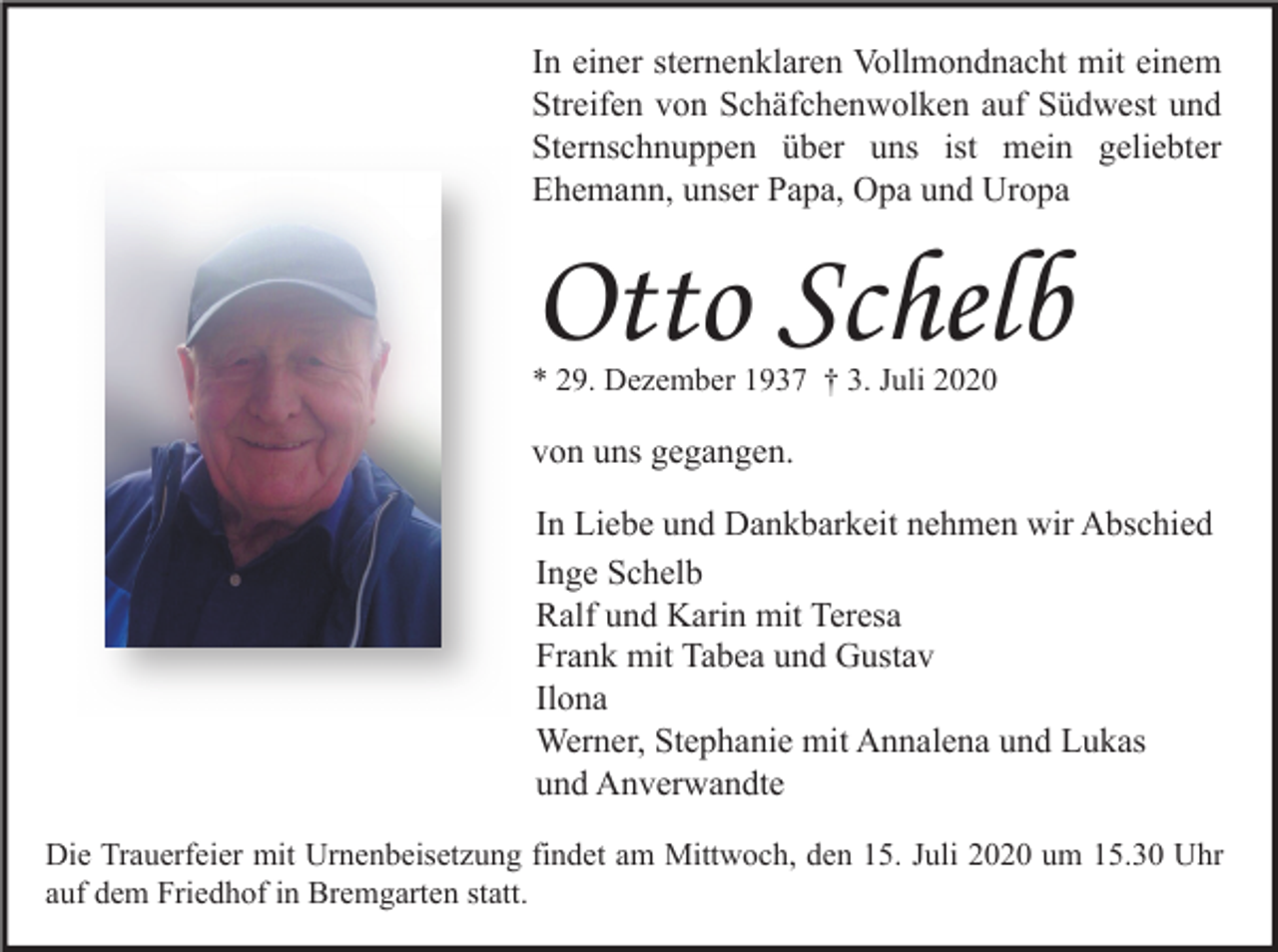 <p>In einer sternenklaren Vollmondnacht mit einem<br />Streifen von Schäfchenwolken auf Südwest und<br />Sternschnuppen über uns ist mein geliebter<br />Ehemann, unser Papa, Opa und Uropa</p><p>Otto Schelb<br />* 29. Dezember 1937 † 3. Juli 2020</p><p>von uns gegangen.<br />In Liebe und Dankbarkeit nehmen wir Abschied<br />Inge Schelb<br />Ralf und Karin mit Teresa<br />Frank mit Tabea und Gustav<br />Ilona<br />Werner, Stephanie mit Annalena und Lukas<br />und Anverwandte<br />Die Trauerfeier mit Urnenbeisetzung findet am Mittwoch, den 15. Juli 2020 um 15.30 Uhr<br />auf dem Friedhof in Bremgarten statt.</p>